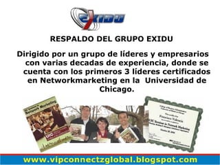 RESPALDO DEL GRUPO EXIDU  Dirigido por un grupo de líderes y empresarios con varias decadas de experiencia, donde se cuenta con los primeros 3 líderes certificados en Networkmarketing en la  Universidad de Chicago. 