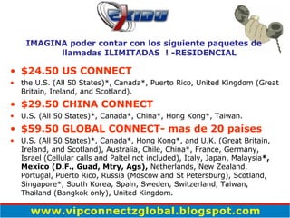 $24.50 US CONNECT the U.S. (All 50 States)*, Canada*, Puerto Rico, United Kingdom (Great Britain, Ireland, and Scotland). $29.50 CHINA CONNECT U.S. (All 50 States)*, Canada*, China*, Hong Kong*, Taiwan. $59.50 GLOBAL CONNECT- mas de 20 países U.S. (All 50 States)*, Canada*, Hong Kong*, and U.K. (Great Britain, Ireland, and Scotland), Australia, Chile, China*, France, Germany,  Israel (Cellular calls and Paltel not included), Italy, Japan, Malaysia *, Mexico (D.F., Guad, Mtry, Ags),  Netherlands, New Zealand, Portugal, Puerto Rico, Russia (Moscow and St Petersburg), Scotland, Singapore*, South Korea, Spain, Sweden, Switzerland, Taiwan, Thailand (Bangkok only), United Kingdom. IMAGINA poder contar con los siguiente paquetes de llamadas ILIMITADAS  ! -RESIDENCIAL 