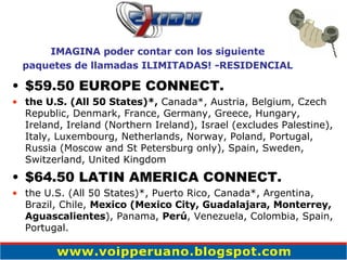 $59.50 EUROPE CONNECT. the U.S. (All 50 States)*,  Canada*, Austria, Belgium, Czech Republic, Denmark, France, Germany, Greece, Hungary, Ireland, Ireland (Northern Ireland), Israel (excludes Palestine), Italy, Luxembourg, Netherlands, Norway, Poland, Portugal, Russia (Moscow and St Petersburg only), Spain, Sweden, Switzerland, United Kingdom $64.50 LATIN AMERICA CONNECT. the U.S. (All 50 States)*, Puerto Rico, Canada*, Argentina, Brazil, Chile,  Mexico (Mexico City, Guadalajara, Monterrey, Aguascalientes ), Panama,  Perú , Venezuela, Colombia, Spain, Portugal. IMAGINA poder contar con los siguiente paquetes de llamadas ILIMITADAS! -RESIDENCIAL 