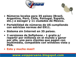Números locales para 35 paises (Brazil, Argentina, Perú, Chile, Portugal, España, etc.) a escoger y 11 ciudades de México. Portabilidad de números de US cumpliendo con estrictas normas del E911.  Sistema sin Internet en 35 países. 2 versiones de Softphone - 1 gratis p/ repartir por millones en el mundo y ganar por ello, uno para clientes que pagan con multimedia, compatible con windows vista y PDA. Esto y mucho mas!! 