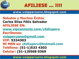 Saludos y Muchos Éxitos Carlos Elías Félix Salvador AFILIESE EN: www. vipconnectz .com/ cfelixperu Escríbenos: [email_address] VIP:  5334303 Mi MSN es:   cfelixperu @hotmail.com Teléfono:  (51-1)533 4303 Celular:  (51-1)9568 0369   AFILIESE ... !!!! 