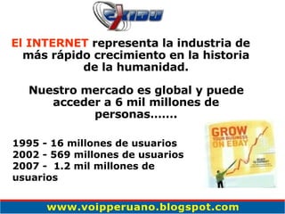El INTERNET  representa la industria de más rápido crecimiento en la historia de la humanidad. Nuestro mercado es global y puede acceder a 6 mil millones de personas……. 1995 - 16 millones de usuarios 2002 - 569 millones de usuarios 2007 -  1.2 mil millones de usuarios   