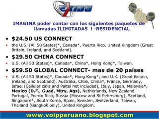 $24.50 US CONNECT the U.S. (All 50 States)*, Canada*, Puerto Rico, United Kingdom (Great Britain, Ireland, and Scotland). $29.50 CHINA CONNECT U.S. (All 50 States)*, Canada*, China*, Hong Kong*, Taiwan. $59.50 GLOBAL CONNECT- mas de 20 países U.S. (All 50 States)*, Canada*, Hong Kong*, and U.K. (Great Britain, Ireland, and Scotland), Australia, Chile, China*, France, Germany,  Israel (Cellular calls and Paltel not included), Italy, Japan, Malaysia *, Mexico (D.F., Guad, Mtry, Ags),  Netherlands, New Zealand, Portugal, Puerto Rico, Russia (Moscow and St Petersburg), Scotland, Singapore*, South Korea, Spain, Sweden, Switzerland, Taiwan, Thailand (Bangkok only), United Kingdom. IMAGINA poder contar con los siguientes paquetes de llamadas ILIMITADAS  ! -RESIDENCIAL 