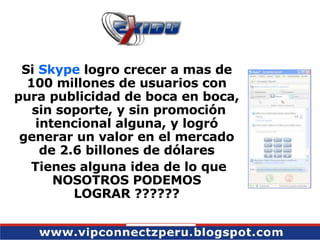 Si  Skype  logro crecer a mas de 100 millones de usuarios con pura publicidad de boca en boca,  sin soporte, y sin promoción intencional alguna, y logró generar un valor en el mercado de 2.6 billones de dólares Tienes alguna idea de lo que NOSOTROS PODEMOS LOGRAR ?????? 