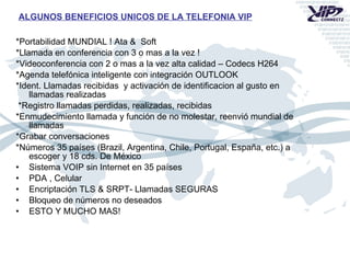 *Portabilidad MUNDIAL ! Ata &  Soft  *Llamada en conferencia con 3 o mas a la vez ! *Videoconferencia con 2 o mas a la vez alta calidad – Codecs H264  *Agenda telefónica inteligente con integración OUTLOOK *Ident. Llamadas recibidas  y activación de identificacion al gusto en llamadas realizadas *Registro llamadas perdidas, realizadas, recibidas  *Enmudecimiento llamada y función de no molestar, reenvió mundial de llamadas *Grabar conversaciones  *Números 35 países (Brazil, Argentina, Chile, Portugal, España, etc.) a escoger y 18 cds. De México Sistema VOIP sin Internet en 35 países PDA , Celular  Encriptación TLS & SRPT- Llamadas SEGURAS Bloqueo de números no deseados  ESTO Y MUCHO MAS! ALGUNOS BENEFICIOS UNICOS DE LA TELEFONIA VIP 