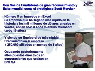 Con Socios Fundadores de gran reconocimiento y Éxito mundial como el prestigioso Scott Mercker Número 5 en ingresos en Excell (la empresa que ha llegado mas rápido en la  historia a los mil millones de dólares anuales en ventas, en tan solo 8 años mientras Microsoft tardo 15 años) Y siendo su Equipo el de más rápido  Crecimiento en la empresa ( 250,000 afiliados en menos de 3 años) Ocupando posteriormente altos puestos directivos en  corporaciones que cotizan en BOLSA. 