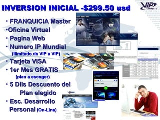 INVERSION INICIAL -$299.50 usd FRANQUICIA Master Oficina Virtual Pagina Web Numero IP Mundial (Ilimitado de VIP a VIP) Tarjeta VISA 1er Mes GRATIS (plan a escoger) 5 Dlls Descuento del Plan elegido Esc. Desarrollo  Personal  (On-Line) 