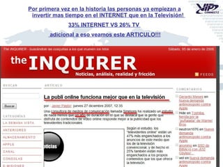 Por primera vez en la historia las personas ya empiezan a invertir mas tiempo en el INTERNET que en la Televisión!  33% INTERNET VS 26% TV  adicional a eso veamos este ARTICULO!!! 