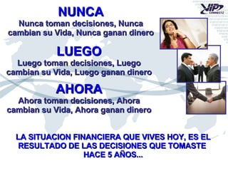 NUNCA Nunca toman decisiones, Nunca cambian su Vida, Nunca ganan dinero LUEGO Luego toman decisiones, Luego cambian su Vida, Luego ganan dinero AHORA Ahora toman decisiones, Ahora cambian su Vida, Ahora ganan dinero LA SITUACION FINANCIERA QUE VIVES HOY, ES EL RESULTADO DE LAS DECISIONES QUE TOMASTE  HACE 5 AÑOS... 