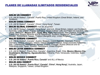 $29.50 US CONNECT U.S. (All 50 States)*, Canada*, Puerto Rico, United Kingdom (Great Britain, Ireland, and Scotland). $34.50 CHINA CONNECT U.S. (All 50 States)*, Canada*, China*, Hong Kong*, Taiwan $64.50 GLOBAL CONNECT-   mas de 20 países U.S. (All 50 States)*, Canada*, Hong Kong*, and U.K. (Great Britain, Ireland, and Scotland), Australia, Chile, China*, France, Germany,  Israel (Cellular calls and Paltel not included), Italy, Japan, Malaysia *, Mexico (D.F., Guad, Mtry, Ags),  Netherlands, New Zealand, Portugal, Puerto Rico, Russia (Moscow and St Petersburg), Scotland, Singapore*, South Korea, Spain, Sweden, Switzerland, Taiwan, Thailand (Bangkok only), United Kingdom $64.50 EUROPE CONNECT U.S. (All 50 States)*, Canada*, Austria, Belgium, Czech Republic, Denmark, France, Germany, Greece, Hungary, Ireland, Ireland (Northern Ireland), Israel (excludes Palestine), Italy, Luxembourg, Netherlands, Norway, Poland, Portugal, Russia (Moscow and St Petersburg only), Spain, Sweden, Switzerland, United Kingdom $69.50 LATIN AMERICA CONNECT U.S. (All 50 States)*, Puerto Rico, Canada*, Argentina, Brazil, Chile,  Mexico (Mexico City, Guadalajara, Monterrey, Aguascalientes ), Panama, Peru, Venezuela, Colombia, Spain, Portugal $59.50 MEXICO CONNECT U.S. (All 50 States)*, Puerto Rico, Canada*  and ALL of Mexico $54.50 ASIA CONECT   U.S. (All 50 States)*, Puerto Rico*, Canada* ,  China*,   Hong Kong*,  Australia, Japan, Malaysia, Singapore, Taiwan, United Kingdom  PLANES DE LLAMADAS ILIMITADOS RESIDENCIALES 