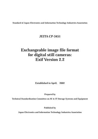 Standard of Japan Electronics and Information Technology Industries Association
JEITA CP-3451
Exchangeable image file format
for digital still cameras:
Exif Version 2.2
Established in April, 2002
Prepared by
Technical Standardization Committee on AV & IT Storage Systems and Equipment
Published by
Japan Electronics and Information Technology Industries Association
 
