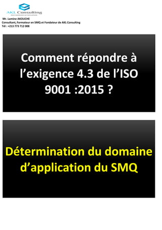 Mr. Lamine AKOUCHE
Consultant, Formateur en SMQ et Fondateur de AKL Consulting
Tél : +213 773 712 008
Comment répondre à
l’exigence 4.3 de l’ISO
9001 :2015 ?
Détermination du domaine
d’application du SMQ
 