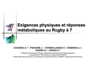 Exigences physiques et réponses
métaboliques au Rugby à 7
COUDERC A.1, 3, PISCIONE J. 1, THOMAS-JUNIUS C.2, ROBINEAU J.1,
IGARZA G. 1, HANON C.3
1 Fédération Française de Rugby, Département Recherche et Développement
2 Université Evry Val d’Essonne, Département STAPS
3 Institut National des Sports, de l’Expertise et de la Performance (INSEP), Département Recherche
 