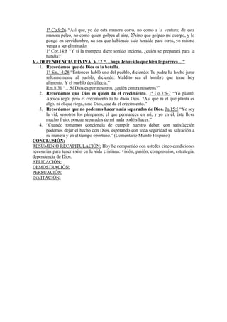 1ª Co.9:26 “Así que, yo de esta manera corro, no como a la ventura; de esta
manera peleo, no como quien golpea el aire, 27sino que golpeo mi cuerpo, y lo
pongo en servidumbre, no sea que habiendo sido heraldo para otros, yo mismo
venga a ser eliminado.
1ª Cor.14:8 “Y si la trompeta diere sonido incierto, ¿quién se preparará para la
batalla?”
V.- DEPENDENCIA DIVINA. V.12 “…haga Jehová lo que bien le parezca…”
1. Recordemos que de Dios es la batalla.
1° Sm.14:28 “Entonces habló uno del pueblo, diciendo: Tu padre ha hecho jurar
solemnemente al pueblo, diciendo: Maldito sea el hombre que tome hoy
alimento. Y el pueblo desfallecía.”
Rm.8:31 “…Si Dios es por nosotros, ¿quién contra nosotros?”
2. Recordemos que Dios es quien da el crecimiento. 1ª Co.3:6-7 “Yo planté,
Apolos regó; pero el crecimiento lo ha dado Dios. 7Así que ni el que planta es
algo, ni el que riega, sino Dios, que da el crecimiento.”
3. Recordemos que no podemos hacer nada separados de Dios. Jn.15:5 “Yo soy
la vid, vosotros los pámpanos; el que permanece en mí, y yo en él, éste lleva
mucho fruto; porque separados de mí nada podéis hacer.”
4. “Cuando tomamos conciencia de cumplir nuestro deber, con satisfacción
podemos dejar el hecho con Dios, esperando con toda seguridad su salvación a
su manera y en el tiempo oportuno.” (Comentario Mundo Hispano)
CONCLUSIÓN:
RESUMEN O RECAPITULACIÓN: Hoy he compartido con ustedes cinco condiciones
necesarias para tener éxito en la vida cristiana: visión, pasión, compromiso, estrategia,
dependencia de Dios.
APLICACIÓN:
DEMOSTRACIÓN:
PERSUACIÓN:
INVITACIÓN:
 