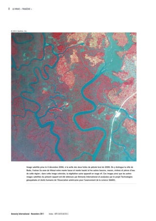 8 LA VRAIE « TRAGÉDIE »




  © 2011 GeoEye, Inc.




                    Image satellite prise le 4 décembre 2006, à la veille des deux fuites de pétrole brut de 2008. On y distingue la ville de
                    Bodo, l’estran (la zone de littoral entre marée basse et marée haute) et les autres bassins, marais, rivières et pièces d’eau
                    de cette région ; dans cette image colorisée, la végétation saine apparaît en rouge vif. Ces images ainsi que les autres
                    images satellites du présent rapport ont été obtenues par Amnesty International et analysées par le projet Technologies
                    géospatiales et droits humains de l’Association américaine pour l’avancement de la science (AAAS).




  Amnesty International - Novembre 2011      Index : AFR 44/018/2011
 