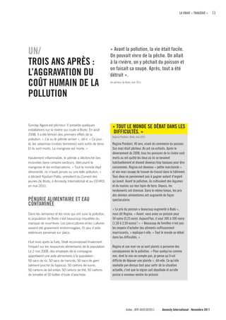 LA VRAIE « TRAGÉDIE »     11




uN/                                                             « Avant la pollution, la vie était facile.
                                                                On pouvait vivre de la pêche. On allait
TROIS ANS APRÈS :                                               à la rivière, on y pêchait du poisson et
                                                                on faisait sa soupe. Après, tout a été
L’AGGRAVATION Du                                                détruit ».
cOÛT HuMAIN DE LA                                               Un pêcheur de Bodo, mai 2011



POLLuTION


Sunday Agava`est pêcheur. Il possède quelques
                                                                 « TOuT LE MONDE SE DÉBAT DANS LES
installations sur la rivière qui coule à Bodo. En août
2008, il a été témoin des premiers effets de la
                                                                 DIffIcuLTÉS. »
                                                                 Regina Porobari, Bodo, mai 2011
pollution. « J’ai vu le pétrole arriver », dit-il. « Ce jour-
là, les sesarmas (crabes terrestres) sont sortis de terre.       Regina Porobari, 40 ans, vivait du commerce du poisson.
Et ils sont morts. La mangrove est morte. »                      Son mari était pêcheur. Ils ont six enfants. Après le
                                                                 déversement de 2008, tous les poissons de la rivière sont
Hautement inflammable, le pétrole a déclenché des                morts ou ont quitté les lieux où ils se tenaient
incendies dans certains secteurs, détruisant la                  habituellement et étaient devenus trop toxiques pour être
mangrove et les embarcations. « Tout le monde était              consommés. Regina est devenue « petite marchande »
désorienté, on n’avait jamais vu une telle pollution, »          et son mari essaye de trouver du travail dans le bâtiment.
a déclaré Kpobari Patta, président du Conseil des                Tous deux ne parviennent pas à gagner autant d'argent
jeunes de Bodo, à Amnesty International et au CEHRD,             qu’avant. Avant la pollution, ils cultivaient des légumes
en mai 2011.                                                     et du manioc sur leur lopin de terre. Depuis, les
                                                                 rendements ont diminué. Dans le même temps, les prix
                                                                 des denrées alimentaires ont augmenté de façon
PÉNuRIE ALIMENTAIRE ET EAu                                       spectaculaire.
cONTAMINÉE
                                                                 « Le prix du poisson a beaucoup augmenté à Bodo »,
Dans les semaines et les mois qui ont suivi la pollution,        nous dit Regina. « Avant, vous aviez un poisson pour
la population de Bodo s’est beaucoup inquiétée du                50 naira (0,25 euro). Aujourd'hui, il vaut 300 à 500 naira
manque de nourriture. Les piscicultures et les cultures          (1,50 à 2,50 euros) 5.» « Beaucoup de familles n'ont pas
avaient été gravement endommagées. Et peu d'aide                 les moyens d'acheter des aliments suffisamment
extérieure parvenait sur place.                                  nourrissants, » explique-t-elle. « Tout le monde se débat
                                                                 dans les difficultés. »
Huit mois après la fuite, Shell reconnaissait finalement
l’impact sur les ressources alimentaires de la population.       Regina et son mari ne se sont plaints à personne des
Le 2 mai 2009, des employés de la compagnie                      conséquences de la pollution. « Pour quelqu'un comme
apportaient une aide alimentaire à la population :               moi, dont la voix ne compte pas, je pense qu’il est
50 sacs de riz, 50 sacs de haricots, 50 sacs de garri            difficile de déposer une plainte », dit-elle. Ce qu’elle
(aliment proche du tapioca), 50 cartons de sucre,                souhaite par-dessus tout pour sortir de la situation
50 cartons de lait entier, 50 cartons de thé, 50 cartons         actuelle, c'est que la région soit dépolluée et qu'elle
de tomates et 50 boîtes d'huile d'arachide.                      puisse à nouveau vendre du poisson.




                                                                              Index : AFR 44/018/2011    Amnesty International - Novembre 2011
 