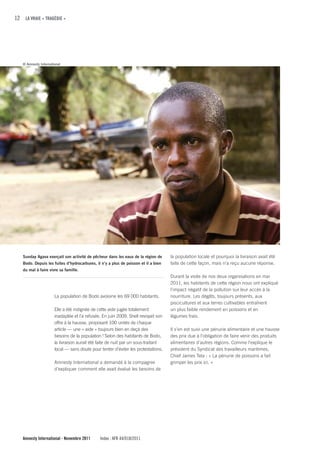 12 LA VRAIE « TRAGÉDIE »




   © Amnesty International




   Sunday Agava exerçait son activité de pêcheur dans les eaux de la région de      la population locale et pourquoi la livraison avait été
   Bodo. Depuis les fuites d’hydrocarbures, il n’y a plus de poisson et il a bien   faite de cette façon, mais n’a reçu aucune réponse.
   du mal à faire vivre sa famille.
                                                                                    Durant la visite de nos deux organisations en mai
                                                                                    2011, les habitants de cette région nous ont expliqué
                                                                                    l'impact négatif de la pollution sur leur accès à la
                      La population de Bodo avoisine les 69 000 habitants.          nourriture. Les dégâts, toujours présents, aux
                                                                                    piscicultures et aux terres cultivables entraînent
                      Elle a été indignée de cette aide jugée totalement            un plus faible rendement en poissons et en
                      inadaptée et l’a refusée. En juin 2009, Shell revoyait son    légumes frais.
                      offre à la hausse, proposant 100 unités de chaque
                      article — une « aide » toujours bien en deçà des              Il s’en est suivi une pénurie alimentaire et une hausse
                      besoins de la population ! Selon des habitants de Bodo,       des prix due à l’obligation de faire venir des produits
                      la livraison aurait été faite de nuit par un sous-traitant    alimentaires d'autres régions. Comme l'explique le
                      local — sans doute pour tenter d'éviter les protestations.    président du Syndicat des travailleurs maritimes,
                                                                                    Chief James Tela : « La pénurie de poissons a fait
                      Amnesty International a demandé à la compagnie                grimper les prix ici. »
                      d'expliquer comment elle avait évalué les besoins de




   Amnesty International - Novembre 2011      Index : AFR 44/018/2011
 