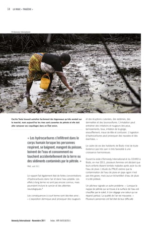 14 LA VRAIE « TRAGÉDIE »




   © Amnesty International




   Cecilia Teela trouvait autrefois facilement des bigorneaux qu’elle vendait sur   et des éruptions cutanées, des œdèmes, des
   le marché, mais aujourd’hui les rives sont couvertes de pétrole et elle doit     dermatites et des boursouflures. L'inhalation peut
   aller ramasser ses coquillages dans un État voisin.                              entraîner des irritations et rougeurs des yeux,
                                                                                    larmoiements, toux, irritation de la gorge,
                                                                                    essoufflement, maux de tête et confusion. L'ingestion
                                                                                    d'hydrocarbures peut provoquer des nausées et des
                      « Les hydrocarbures s'infiltrent dans le                      diarrhées. »
                      corps humain lorsque les personnes
                                                                                    Le cadre de vie des habitants de Bodo n’est de toute
                      respirent, se baignent, mangent du poisson,                   évidence pas très sain ni très favorable à une
                      boivent de l'eau et consomment ou                             croissance harmonieuse.
                      touchent accidentellement de la terre ou
                                                                                    Durant la visite d'Amnesty International et du CEHRD à
                      des sédiments contaminés par le pétrole. »                    Bodo, en mai 2011, plusieurs femmes ont déclaré que
                      PNUE, août 2011                                               leurs enfants étaient tombés malades après avoir bu de
                                                                                    l'eau de pluie. L'étude du PNUE estime que la
                                                                                    contamination de l'eau de pluie en pays ogoni n’est
                      Le rapport fait également état de fortes concentrations       pas très grave, mais aucun échantillon d'eau de pluie
                      d'hydrocarbures dans l'air et dans l'eau potable. Les         n’a été prélevé.
                      effets à long terme ne sont pas encore connus, mais
                      pourraient inclure le cancer et des atteintes                 Un pêcheur signale un autre problème : « Lorsque la
                      neurologiques.8                                               nappe de pétrole qui se trouve à la surface de l'eau est
                                                                                    chauffée par le soleil, il s’en dégage une odeur qui se
                      Les conséquences à court terme sont décrites ainsi :          répand partout. La qualité de l'air est mauvaise. »
                      « L'exposition dermique peut provoquer des rougeurs           Plusieurs personnes ont fait état de leur difficulté




   Amnesty International - Novembre 2011      Index : AFR 44/018/2011
 
