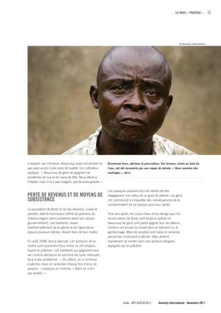 LA VRAIE « TRAGÉDIE »        15




                                                                                                                         © Amnesty International




à respirer, par moments. Beaucoup aussi ont déclaré ne            Emmanuel Kuru, pêcheur et pisciculteur. Ses terrains, situés au bord de
pas avoir accès à des soins de qualité. Un cultivateur            l’eau, ont été recouverts par une nappe de pétrole. « Nous sommes des
explique : « Beaucoup de gens se plaignent de                     naufragés », dit-il.
problèmes de vue et de maux de tête. Nous allons à
l'hôpital, mais il n'y a pas d'argent, pas de soins gratuits. »

                                                                  Les quelques poissons tout de même pêchés
PERTE DE REVENuS ET DE MOyENS DE                                  dégageaient une odeur et un goût de pétrole. Les gens
SuBSISTANcE                                                       ont commencé à s'inquiéter des conséquences de la
                                                                  consommation de ce poisson pour leur santé.
La population de Bodo et de ses environs, rurale et
paisible, était le fournisseur attitré de poissons du             Trois ans après, les cours d’eau et les étangs que l’on
Gokana (région semi-autonome ayant son propre                     trouve autour de Bodo sont toujours pollués et
gouvernement). Les habitants, vivant                              beaucoup de gens sont partis gagner leur vie ailleurs.
traditionnellement de la pêche et de l’agriculture                Certains ont trouvé du travail dans le bâtiment ou le
depuis plusieurs siècles, étaient fiers de leur rivière.          gardiennage. Mais les emplois sont rares et certaines
                                                                  personnes continuent à pêcher. Elles doivent
En août 2008, tout a basculé. Les poissons de la                  maintenant se rendre dans des secteurs éloignés,
rivière sont quasiment tous morts ou ont disparu,                 épargnés par la pollution.
fuyant la pollution. Les habitants qui gagnaient leur
vie comme pêcheurs se sont tout de suite retrouvés
face à des problèmes : « Au début, on a continué
à pêcher, mais on ramenait chaque fois moins de
poisson, » explique un homme. « Alors on a fini
par arrêter. »




                                                                               Index : AFR 44/018/2011   Amnesty International - Novembre 2011
 