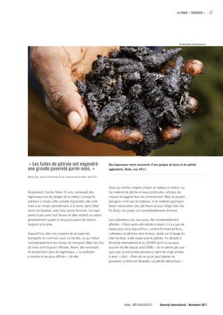 LA VRAIE « TRAGÉDIE »       17




                                                                                                                            © Amnesty International




« Les fuites de pétrole ont engendré                                 Des bigorneaux morts recouverts d’une gangue de boue et de pétrole
une grande pauvreté parmi nous. »                                    agglomérés, Bodo, mai 2011.

Marlyn Day, avocat britannique de la communauté de Bodo, août 2011


                                                                     Ceux qui ont les moyens d'avoir un bateau à moteur, ou
Auparavant, Cecilia Teela, 51 ans, ramassait des                     du matériel de pêche en eaux profondes, ont plus de
bigorneaux sur les berges de la rivière. Lorsque la                  chance de gagner leur vie correctement. Mais la plupart
pollution a rendu cette activité impossible, elle s'est              des gens n'ont pas de bateaux, ni le matériel approprié.
mise à se rendre péniblement, à la rame, dans l'état                 Selon l'association des pêcheurs locaux, Gbalo Gbo Dor
voisin de Bayelsa, avec trois autres femmes. Le trajet               Pa Bodo, les prises ont considérablement diminué.
prend à peu près huit heures et elles restent sur place
généralement quatre à cinq jours avant de revenir,                   Les cultivateurs ont, eux aussi, été considérablement
toujours à la rame.                                                  affectés. « Nous avons été réduits à néant. Il n'y a pas de
                                                                     travail pour nous aujourd'hui », estime Emmanuel Kuru,
Aujourd’hui, elle a les moyens de se payer les                       cultivateur et pêcheur dont la terre, située sur la berge du
transports en commun pour s'y rendre, ce qui réduit                  côté de Kozo, a été noyée sous le pétrole. Il a déclaré à
considérablement son temps de transport. Mais ses fins               Amnesty International et au CEHRD qu'il n'a pu avoir
de mois sont toujours difficiles. Avant, elle ramassait              aucune récolte depuis août 2008. « Je ne pense pas que
et vendait bien plus de bigorneaux. « La pollution                   quoi que ce soit puisse pousser ici dans les vingt années
a rendue la vie plus difficile », dit-elle.                          à venir, » dit-il. « Rien de ce qu’on peut planter ne
                                                                     poussera. La terre est dévastée. Le pétrole détruit tout. »




                                                                                 Index : AFR 44/018/2011     Amnesty International - Novembre 2011
 
