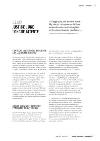 LA VRAIE « TRAGÉDIE »   19




DEuX/                                                            « En pays ogoni, une pollution et une
                                                                 dégradation environnementale d’une
JuSTIcE : uNE                                                    ampleur humainement inacceptable
                                                                 ont transformé la vie en cauchemar. »
LONGuE ATTENTE                                                   Commission africaine des droits de l’homme et des peuples, 2001




cONTRER L'IMPAcT DE LA POLLuTION                                 destructeur de l'industrie pétrolière sur les populations
SuR LES DROITS HuMAINS                                           ogoni a attiré l’attention internationale.

Les déversements de pétrole sont endémiques dans le              Au fil des décennies, quelques efforts ont été faits pour
delta du Niger. Les conséquences de la pollution qu’ils          obtenir des opérations de nettoyage et de réhabilitation
ont engendrée se feront sentir pendant des décennies.            du pays ogoni. Dans une décision qui a fait date, prise en
Le sol, l’eau et l’air ont beaucoup perdu en qualité. Des        2001 à la suite d’une enquête, la Commission africaine
centaines de milliers d’habitants de la région ont été           déclarait : « En pays ogoni, une pollution et une dégradation
touchés, notamment les plus pauvres et ceux qui vivent           environnementale d’une ampleur humainement
d’activités traditionnelles, comme la pêche et l'agriculture.    inacceptable ont transformé la vie en cauchemar. »

Les répercussions sur les droits humains sont graves et          La Commission africaine juge que le Nigeria viole
sous-évaluées. Elles n’ont pour l’instant reçu que peu           plusieurs droits garantis par la Charte africaine. Elle
d'attention de la part du gouvernement nigérian et des           estime que « malgré l’obligation qui lui est faite de
compagnies pétrolières. Et ce malgré les fortes                  protéger les personnes contre les atteintes à la jouissance
inquiétudes exprimées au sujet de la pollution par les           de leurs droits, le gouvernement nigérian à facilité la
populations et les ONG locales – ainsi que par la                destruction du pays ogoni […] En allant à l'encontre des
Commission africaine des droits de l’homme et des                obligations imposées par la Charte, au mépris de
peuples, le Comité des droits de l’homme de l’ONU et le          principes internationalement établis, le gouvernement du
PNUE. Le gouvernement nigérian a lui aussi été exhorté à         Nigeria a donné le feu vert aux acteurs privés, et aux
prendre des mesures d'urgence pour traiter les                   compagnies pétrolières en particulier, qui ont détruit le
conséquences sur les droits humains de la pollution par          bien-être des peuples ogoni. » 9
l'industrie pétrolière, ainsi que les dégradations infligées à
l’environnement.                                                 La Commission en a appelé au gouvernement afin
                                                                 qu’il protège l'environnement, la santé et les moyens
                                                                 de subsistance des populations ogoni. Il a pressé les
                                                                 autorités de garantir des dédommagements aux
DROITS HuMAINS ET INDuSTRIE                                      victimes d’atteintes aux droits humains, d’entreprendre
PÉTROLIÈRE EN PAyS OGONI                                         un nettoyage total de la terre et des rivières souillées
                                                                 par l'industrie pétrolière et de fournir des informations
Dans le delta du Niger, le pays ogoni est devenu                 sur les risques pour la santé et l'environnement. Elle a
synonyme d’atteintes aux droits humains et de                    également réclamé un accès significatif à la
catastrophe environnementale provoquées par                      réglementation et aux organes de décision pour les
l'industrie pétrolière. C’est grâce au travail de l'écrivain     communautés susceptibles d'être victimes de
et militant Saro Wiwa, exécuté en 1995, que l’impact             l’exploitation pétrolière.




                                                                               Index : AFR 44/018/2011           Amnesty International - Novembre 2011
 