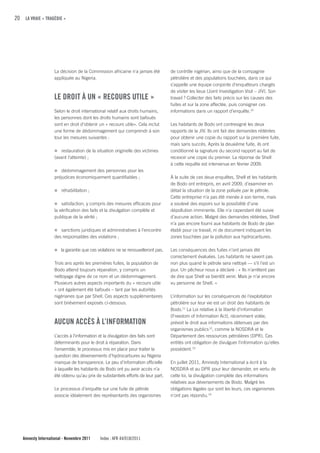 20 LA VRAIE « TRAGÉDIE »




                    La décision de la Commission africaine n'a jamais été         de contrôle nigérian, ainsi que de la compagnie
                    appliquée au Nigeria.                                         pétrolière et des populations touchées, dans ce qui
                                                                                  s’appelle une équipe conjointe d’enquêteurs chargés
                                                                                  de visiter les lieux (Joint Investigation Visit – JIV). Son
                    LE DROIT À uN « REcOuRS uTILE »                               travail ? Collecter des faits précis sur les causes des
                                                                                  fuites et sur la zone affectée, puis consigner ces
                    Selon le droit international relatif aux droits humains,      informations dans un rapport d’enquête.10
                    les personnes dont les droits humains sont bafoués
                    sont en droit d’obtenir un « recours utile». Cela inclut      Les habitants de Bodo ont contresigné les deux
                    une forme de dédommagement qui comprendr à son                rapports de la JIV. Ils ont fait des demandes réitérées
                    tour les mesures suivantes :                                  pour obtenir une copie du rapport sur la première fuite,
                                                                                  mais sans succès. Après la deuxième fuite, ils ont
                    n restauration de la situation originelle des victimes        conditionné la signature du second rapport au fait de
                    (avant l’atteinte) ;                                          recevoir une copie du premier. La réponse de Shell
                                                                                  à cette requête est intervenue en février 2009.
                    n dédommagement des personnes pour les
                    préjudices économiquement quantifiables ;                     À la suite de ces deux enquêtes, Shell et les habitants
                                                                                  de Bodo ont entrepris, en avril 2009, d’examiner en
                    n réhabilitation ;                                            détail la situation de la zone polluée par le pétrole.
                                                                                  Cette entreprise n’a pas été menée à son terme, mais
                    n satisfaction, y compris des mesures efficaces pour          a soulevé des espoirs sur la possibilité d’une
                    la vérification des faits et la divulgation complète et       dépollution imminente. Elle n’a cependant été suivie
                    publique de la vérité ;                                       d’aucune action. Malgré des demandes réitérées, Shell
                                                                                  n’a pas encore fourni aux habitants de Bodo de plan
                    n sanctions juridiques et administratives à l’encontre        établi pour ce travail, ni de document indiquant les
                    des responsables des violations ;                             zones touchées par la pollution aux hydrocarbures.

                    n la garantie que ces violations ne se renouvelleront pas.    Les conséquences des fuites n’ont jamais été
                                                                                  correctement évaluées. Les habitants ne savent pas
                    Trois ans après les premières fuites, la population de        non plus quand le pétrole sera nettoyé — s’il l’est un
                    Bodo attend toujours réparation, y compris un                 jour. Un pêcheur nous a déclaré : « Ils n’arrêtent pas
                    nettoyage digne de ce nom et un dédommagement.                de dire que Shell va bientôt venir. Mais je n’ai encore
                    Plusieurs autres aspects importants du « recours utile        vu personne de Shell. »
                    » ont également été bafoués – tant par les autorités
                    nigérianes que par Shell. Ces aspects supplémentaires         L’information sur les conséquences de l’exploitation
                    sont brièvement exposés ci-dessous.                           pétrolière sur leur vie est un droit des habitants de
                                                                                  Bodo.11 La Loi relative à la liberté d’information
                                                                                  (Freedom of Information Act), récemment votée,
                    AucuN AccÈS À L’INfORMATION                                   prévoit le droit aux informations détenues par des
                                                                                  organismes publics 12, comme la NOSDRA et le
                    L’accès à l’information et la divulgation des faits sont      Département des ressources pétrolières (DPR). Ces
                    déterminants pour le droit à réparation. Dans                 entités ont obligation de divulguer l’information qu’elles
                    l’ensemble, le processus mis en place pour traiter la         possèdent.13
                    question des déversements d’hydrocarbures au Nigeria
                    manque de transparence. Le peu d’information officielle       En juillet 2011, Amnesty International a écrit à la
                    à laquelle les habitants de Bodo ont pu avoir accès n’a       NOSDRA et au DPR pour leur demander, en vertu de
                    été obtenu qu’au prix de substantiels efforts de leur part.   cette loi, la divulgation complète des informations
                                                                                  relatives aux déversements de Bodo. Malgré les
                    Le processus d’enquête sur une fuite de pétrole               obligations légales qui sont les leurs, ces organismes
                    associe idéalement des représentants des organismes           n’ont pas répondu. 14




   Amnesty International - Novembre 2011    Index : AFR 44/018/2011
 