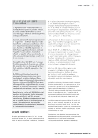 LA VRAIE « TRAGÉDIE »      21




 LA LOI RELATIVE À LA LIBERTÉ                                   et, en 2009, ils ont cherché conseil auprès de juristes.
 D’INFORMATION                                                  En avril 2009, leur avocat nigérian a écrit à la
                                                                compagnie Shell pour exiger réparation immédiate et
 Le Nigeria a récemment adopté une Loi relative à la            plus de 20 milliards de naira (90 millions d’euros) 15 en
 liberté d’information qui devrait permettre, en théorie,       dédommagement des pertes subies. Shell n’a fait aucun
 de faciliter l’obtention d’informations sur l’impact           commentaire sur le somme demandée, mais a écrit que
 social et écologique de l’activité de l’industrie pétrolière   le déversement d’août 2008 avait été provoqué par des
 sur les populations locales.                                   « tiers » qui n’avaient pu être identifiés.

 Cependant, la Loi comporte des réserves qui concernent         Les habitants ont dû attendre encore deux ans et faire
 la divulgation des « résultats ou des conclusions des          appel à des avocats britanniques pour que Shell
 tests effectués par des organismes officiels ou en leur        accepte enfin de négocier le montant des indemnités
 nom ». La justification de ces réserves n’est pas très         à verser pour les dégâts occasionnés.
 claire. Il semble que l’objectif du législateur soit de
 limiter l’accès du public aux informations relatives à         Entre le 20 et le 29 avril 2011, Shell a envoyé à Bodo
 l’impact de l’industrie pétrolière. Ainsi, les tests           une équipe chargée de rédiger un rapport d’évaluation
 effectués sur la qualité de l’eau, la contamination du         du terrain et des opérations de nettoyage à prévoir.
 sol et autres paramètres pourraient par exemple relever        Le rapport ne comporte que des notations très vagues.
 de ces « réserves ».                                           On y lit par exemple que de « nombreuses »
                                                                mangroves ont été « défoliées, brûlées ou imprégnées
 Amnesty International et le CEHRD sont d’avis qu’une           de pétrole ». En guise de conclusion, il disait
 formulation aussi générale et imprécise pose problème.         simplement qu’un nettoyage était nécessaire.
 Elle devrait donc être revue afin de garantir qu’elle ne
 limite pas indûment le droit de la population à être           Selon la loi et la réglementation nigérianes, les
 informée.                                                      compagnies ont obligation de dédommager
                                                                financièrement les victimes des fuites de pétrole,
 En 2009, Amnesty International exprimait sa                    sauf si celles-ci sont le produit de sabotages.
 préoccupation face aux restrictions et aux réserves            Ces dispositions posent cependant aussi des limites
 inscrites dans la loi nigériane établissant l’Agence           précises à la portée des indemnisations.
 nationale chargée de faire respecter la réglementation et
 les normes environnementales (NESREA). Cette agence            Les dégâts occasionnés à des eaux courante (ruisseaux
 est censée veiller à ce que les politiques, lois, normes et    et rivières, par exemple) ne sont pas couverts, car ils ne
 règlements qui concernent l’environnement — y compris          correspondent pas aux modes de calcul adoptés pour
 ceux des accords internationaux — sont bien respectés.         l’indemnisation. Il n’y ainsi aucune obligation à
                                                                indemniser quiconque pour la détérioration d’importantes
 Mais la Loi portant création de la NESREA lui interdisait      ressources naturelles collectives. Et cela bien que de
 par ailleurs de s’intéresser à la situation des secteurs       nombreuses populations dépendent des produits de la
 pétrolier et gazier. En fait, la NESREA ne pouvait             forêt et de la mer pour s’alimenter et gagner leur vie.
 s’acquitter de sa tâche dans ces deux secteurs clés, alors
 que son Conseil de direction est légalement contraint de       Les dédommagements pour problèmes de santé sont
 réserver l’un de ses sièges à un représentant des              rares. En outre, l’industrie pétrolière ne se soucie pas
 compagnies œuvrant dans le domaine de l’exploration ou         des effets de la pollution sur la santé. Pour finir, les
 de l’exploitation pétrolières au Nigeria.                      atteintes à long terme aux moyens de subsistance des
                                                                habitants ne semblent pas être inscrites dans le code
                                                                d’indemnisation du pays.
AucuNE INDEMNITÉ
                                                                Dans les faits, cela se traduit fréquemment par une
À ce jour, les habitants de Bodo n’ont reçu aucune              absence totale d’indemnités pour des pertes qui ne se
indemnité officielle pour les pertes engendrées par les         manifesteront qu’à long terme (par exemple,
fuites de pétrole. Ils ont tenté d’obtenir des indemnités       l’impossibilité de travailler la terre ou de vivre des




                                                                           Index : AFR 44/018/2011     Amnesty International - Novembre 2011
 