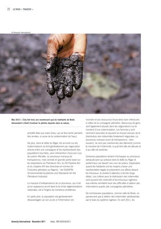 22 LA VRAIE « TRAGÉDIE »




   © Amnesty International




   Mai 2011 : Cela fait trois ans maintenant que les habitants de Bodo              moindre et ses ressources financières bien inférieures
   demandent à Shell d’enlever le pétrole répandu dans la nature.                   à celles de la compagnie pétrolière. Beaucoup de gens
                                                                                    sont également abusés dans les négociations sur le
                                                                                    montant d’une indemnisation. Les femmes y sont
                      activités liées aux voies d’eau, qui se fera sentir pendant   rarement associées et peuvent se trouver exclues de la
                      des années, à cause de la contamination de l’eau).            distribution des indemnités finalement négociées. Le
                                                                                    processus manque aussi de transparence : bien
                      De plus, dans le delta du Niger, les accords sur les          souvent, ne sont pas mentionnés des éléments comme
                      indemnisations se font généralement par négociation           le montant de l’indemnité, à quel titre elle est allouée et
                      directe entre une compagnie et les représentants des          à qui elle est destinée.
                      populations touchées, sans intervention d’aucune cour
                      de justice officielle. Le processus manque de                 Certaines populations tentent d’échapper au processus
                      transparence, mais semble en grande partie basé sur           extrajudiciaire qui prévaut dans le delta du Niger et
                      les dispositions du Petroleum Act, du Oil Pipeline Act        portent leur cas devant une cour de justice. Cependant,
                      et du chapitre VIII des directives et normes de               quand les habitants ont les moyens d’avoir une
                      l’industrie pétrolière au Nigeria – les EGASPIN               représentation légale et présentent une affaire devant
                      (Environmental Guidelines and Standards for the               les tribunaux, ils doivent s’attendre à de très longs
                      Petroleum Industry).                                          délais. Les critères pour la distribution des indemnités
                                                                                    sont souvent très restrictifs et les tribunaux nigérians
                      Le manque d’indépendance de ce processus, qui n’est           eux-mêmes semblent avoir des difficultés à obtenir des
                      qu’en apparence ancré dans la loi et les réglementations      informations auprès des compagnies pétrolières.
                      nationales, est à l’origine de nombreux problèmes.
                                                                                    De nombreuses populations, comme celle de Bodo, ne
                      En particulier, la population est généralement                parviennent pas à obtenir des indemnités satisfaisantes
                      désavantagée car son accès à l’information est                par le biais du système nigérian. En avril 2011, les




   Amnesty International - Novembre 2011      Index : AFR 44/018/2011
 