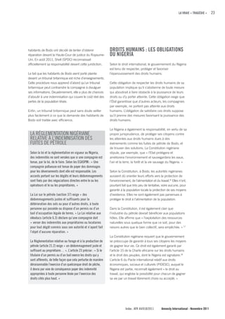 LA VRAIE « TRAGÉDIE »     23




habitants de Bodo ont décidé de tenter d’obtenir                DROITS HuMAINS : LES OBLIGATIONS
réparation devant la Haute-Cour de justice du Royaume-          Du NIGERIA
Uni. En août 2011, Shell (SPDC) reconnaissait
officiellement sa responsabilité devant cette juridiction.      Selon le droit international, le gouvernement du Nigeria
                                                                est tenu de respecter, protéger et favoriser
Le fait que les habitants de Bodo aient porté plainte           l’épanouissement des droits humains.
devant un tribunal britannique est riche d’enseignements.
Cette procédure nous apprend d’abord qu’un tribunal             Cette obligation de respecter les droits humains de sa
britannique peut contraindre la compagnie à divulguer           population implique qu’il s’abstienne de toute mesure
ses informations. Deuxièmement, elle a plus de chances          qui aboutirait à faire obstacle à la jouissance de leurs
d’aboutir à une indemnisation qui couvre le coût réel des       droits ou d’y porter atteinte. Cette obligation exige que
pertes de la population lésée.                                  l’État garantisse que d’autres acteurs, les compagnies
                                                                par exemple, ne portent pas atteinte aux droits
Enfin, un tribunal britannique peut sans doute veiller          humains. L’obligation de satisfaire ces droits suppose
plus facilement à ce que la demande des habitants de            qu’il prenne des mesures favorisant la jouissance des
Bodo soit traitée avec efficience.                              droits humains.

                                                                Le Nigeria a également la responsabilité, en vertu de sa
 LA RÉGLEMENTATION NIGÉRIANE                                    propre jurisprudence, de protéger ses citoyens contre
 RELATIVE À L’INDEMNISATION DES                                 les atteintes aux droits humains dues à des
 FUITES DE PÉTROLE                                              événements comme les fuites de pétrole de Bodo, et
                                                                de trouver des solutions. La Constitution nigériane
 Selon la loi et la réglementation en vigueur au Nigeria,       stipule, par exemple, que « l’Etat protégera et
 des indemnités ne sont versées que si une compagnie est        améliorera l’environnement et sauvegardera les eaux,
 tenue, par la loi, de le faire. Selon les EGASPIN : « Une      l’air et la terre, la forêt et la vie sauvage du Nigeria. »
 compagnie pollueuse est tenue de payer des dommages
 pour les déversements dont elle est responsable. Les           Selon la Constitution, à Bodo, les autorités nigérianes
 accords portant sur les dégâts et leurs dédommagements         auraient dû orienter leurs efforts vers la protection de
 sont fixés par des négociations directes entre le ou les       l’environnement, de l’alimentation et du travail.16 Elles n’ont,
 opérateurs et le ou les propriétaires. »                       pourtant fait que très peu de tentative, voire aucune, pour
                                                                garantir à la population locale la protection de ses moyens
 La Loi sur le pétrole (section 37) exige « des                 d’existence. Elles ne sont également pas parvenues à
 dédommagements justes et suffisants pour la                    protéger le droit à l’alimentation de la population.
 détérioration des sols ou pour d’autres droits, à toute
 personne qui possède ou dispose d’un permis ou d’un            Dans la Constitution, il est également clair que
 bail d’occupation légale de terres. » La Loi relative aux      l’industrie du pétrole devrait bénéficier aux populations
 oléoducs (article 6.3) déclare qu’une compagnie doit           hôtes. Elle affirme que « l’exploitation des ressources
 « verser des indemnités aux propriétaires ou locataires        naturelles sous quelque forme que ce soit, pour des
 pour tout dégât commis sous son autorité et n’ayant fait       raisons autres que le bien collectif, sera empêchée. » 17
 l’objet d’aucune réparation. »
                                                                La Constitution nigériane requiert que le gouvernement
 La Réglementation relative au forage et à la production de     se préoccupe de garantir à tous ses citoyens les moyens
 pétrole (article 21.2) exige « un dédommagement juste et       de gagner leur vie. Ce droit est également garanti par
 suffisant au propriétaire… ». L’article 23 précise : « Si le   l’article 15 de la Charte africaine sur les droits humains
 titulaire d’un permis ou d’un bail exerce les droits qui y     et le droit des peuples, dont le Nigeria est signataire.18
 sont afférents, de telle façon que cela perturbe de manière    L’article 6 du Pacte international relatif aux droits
 déraisonnable l’exercice d’un quelconque droit de pêche,       économiques, sociaux et culturels (PIDESC), auquel le
 il devra par voie de conséquence payer des indemnité           Nigeria est partie, reconnaît également « le droit au
 appropriées à toute personne lésée par l’exercice des          travail, qui englobe la possibilité pour chacun de gagner
 droits cités plus haut. »                                      sa vie par un travail librement choisi ou accepté. »




                                                                             Index : AFR 44/018/2011       Amnesty International - Novembre 2011
 