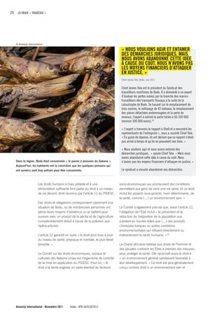 24 LA VRAIE « TRAGÉDIE »




   © Amnesty International

                                                                                     « NOuS VOuLIONS AGIR ET ENTAMER
                                                                                     DES DÉMARcHES JuRIDIquES. MAIS
                                                                                     NOuS AVONS ABANDONNÉ cETTE IDÉE
                                                                                     À cAuSE Du cOÛT. NOuS N’AVONS PAS
                                                                                     LES MOyENS fINANcIERS D’ATTAquER
                                                                                     EN JuSTIcE. »
                                                                                     Chief James Tela, Bodo, mai 2011

                                                                                     Chief James Tela est le président du Syndicat des
                                                                                     travailleurs maritimes de Bodo. Il a demandé à un expert
                                                                                     d’évaluer les pertes subies par la branche des marins-
                                                                                     travailleurs des transports fluviaux à la suite de la
                                                                                     catastrophe de Bodo. Se basant sur le remplacement de
                                                                                     trois navires, le nettoyage de 42 bateaux, le remplacement
                                                                                     des pièces détachées endommagées et la perte de
                                                                                     revenus, l’expert a estimé la perte totale à 66 200 000
                                                                                     (environ 300 000 euros). 19

                                                                                     « L’expert a transmis le rapport à Shell et a rencontré les
                                                                                     représentants de l’entreprise », nous a raconté Chief Tela.
                                                                                     « En guise de réponse, ils ont déclaré que ce rapport n’était
                                                                                     pas arrivé à temps et qu’ils ne pouvaient rien faire. »

                                                                                     « Nous voulions agir et nous avons entamé des
                                                                                     démarches juridiques, » ajoute Chief Tela. « Mais nous
                                                                                     avons abandonné cette idée à cause du coût. Nous
   Dans la région, Bodo était surnommée « le panier à poissons du Gokana ».          n’avons pas les moyens financiers d’attaquer en justice. »
   Aujourd’hui, les habitants ont la conviction que les quelques poissons qui
   ont survécu sont trop pollués pour être consommés.                                Le syndicat a ensuite abandonné ses démarches.



                      Les droits humains à l’eau potable et à une                   socio-économiques qui promeuvent des conditions
                      alimentation suffisante font partie du droit à un niveau      permettant aux gens de vivre une vie saine. Et ce droit
                      de vie décent, droit reconnu par l’article 11 du PIDESC       inclut les aspects sous-jacents, mais déterminants, de
                                                                                    la santé, comme (…) un environnement sain. »
                      Ces droits et obligations correspondent clairement à la
                      situation de Bodo, où de nombreuses personnes ont             Le Comité a également précisé que, selon l’article 12,
                      perdu leurs moyens d’existence ou se battent pour             l’obligation de l’État inclut « la prévention et la
                      survivre avec un produit de la pêche et de l’agriculture      réduction de l’exposition de la population aux
                      considérablement réduit à cause de la pollution aux           substances nocives telles que (…) des produits
                      hydrocarbures.                                                chimiques toxiques ou autres conditions
                                                                                    environnementales qui influent directement ou
                      L’article 12 garantit en outre « le droit pour tous à jouir   indirectement la santé humaine. » 20
                      du niveau de santé, physique et mentale, le plus élevé
                      possible. »                                                   La Charte africaine relative aux droits de l’homme et
                                                                                    des peuples contraint les États à prendre des mesures
                      Le Comité sur les droits économiques, sociaux et              pour protéger la santé. Elle reconnaît aussi le droit à
                      culturels des Nations Unies est l’organisme de contrôle       « un environnement général satisfaisant favorable à
                      de la mise en application du PIDESC. Pour lui, « le           leur développement. » Ce droit est plus généralement
                      droit à la santé englobe un vaste éventail de facteurs        conçu comme droit à un environnement sain et




   Amnesty International - Novembre 2011       Index : AFR 44/018/2011
 
