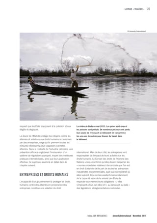 LA VRAIE « TRAGÉDIE »         25




                                                                                                                        © Amnesty International




requiert que les États s’opposent à la pollution et aux      La rivière de Bodo en mai 2011. Les prises sont rares et
dégâts écologiques.                                          les poissons sont pollués. De nombreux pêcheurs ont perdu
                                                             leur source de revenus et se retrouvent en concurrence
Le devoir de l’État de protéger les citoyens contre les      les uns avec les autres pour trouver du travail dans
atteintes et violations aux droits humains occasionnés       le bâtiment.
par des entreprises, exige qu’ils prennent toutes les
mesures nécessaires pour s’opposer à de telles
atteintes. Dans le contexte de l’industrie pétrolière, une
prévention efficace engloberait l’instauration d’un          international. Mais de leur côté, les entreprises sont
système de régulation approprié, inspiré des meilleures      responsables de l’impact de leurs activités sur les
pratiques internationales, ainsi que leur application        droits humains. Le Conseil des droits de l’homme des
effective. Ce sujet sera examiné en détail dans le           Nations unies a confirmé qu’elles doivent respecter les
chapitre suivant.                                            « normes mondiales relatives à la conduite que l’on est
                                                             en droit d’attendre de la part de toutes les entreprises
                                                             industrielles et commerciales, quel que soit l’endroit où
ENTREPRISES ET DROITS HuMAINS                                elles opèrent. Ces normes existent indépendamment
                                                             de la capacité et/ou de la volonté des États de
L’incapacité d’un gouvernement à protéger les droits         respecter eux-mêmes leurs obligations » ; elles
humains contre des atteintes en provenance des               s’imposent à tous car elles ont « au-dessus et au-delà »
entreprises constitue une violation du droit                 des législations et réglementations nationales.




                                                                            Index : AFR 44/018/2011   Amnesty International - Novembre 2011
 