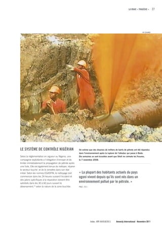 LA VRAIE « TRAGÉDIE »      27




                                                                                                                               © CEHRD




LE SySTÈME DE cONTRÔLE NIGÉRIAN                            On estime que des dizaines de milliers de barils de pétrole ont été répandus
                                                           dans l’environnement après la rupture de l’oléoduc qui passe à Bodo.
Selon la réglementation en vigueur au Nigeria, une         Dix semaines se sont écoulées avant que Shell ne colmate les fissures,
compagnie exploitante a l’obligation d’enrayer et de       le 7 novembre 2008.
limiter immédiatement la propagation de pétrole après
une fuite. Elle est également tenue de nettoyer, réparer
le secteur touché et de le remettre dans son état
initial. Selon les normes EGASPIN, le nettoyage doit       « La plupart des habitants actuels du pays
commencer dans les 24 heures suivant l’incident et         ogoni vivent depuis qu’ils sont nés dans un
des jalons spécifiques à la réparation doivent être
satisfaits dans les 30 à 60 jours suivant le
                                                           environnement pollué par le pétrole. »
déversement,23 selon la nature de la zone touchée.         PNUE, 2011




                                                                        Index : AFR 44/018/2011    Amnesty International - Novembre 2011
 