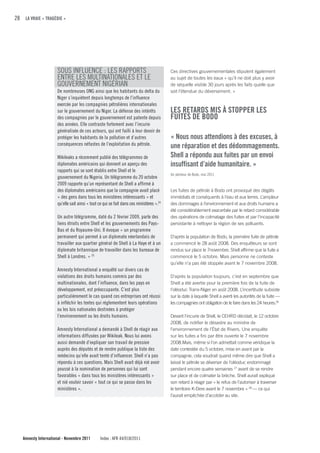 28 LA VRAIE « TRAGÉDIE »




                     SOUS INFLUENCE : LES RAPPORTS                                       Ces directives gouvernementales stipulent également
                     ENTRE LES MULTINATIONALES ET LE                                     au sujet de toutes les eaux « qu’il ne doit plus y avoir
                     GOUVERNEMENT NIGÉRIAN                                               de séquelle visible 30 jours après les faits quelle que
                     De nombreuses ONG ainsi que les habitants du delta du               soit l’étendue du déversement. »
                     Niger s’inquiètent depuis longtemps de l’influence
                     exercée par les compagnies pétrolières internationales
                     sur le gouvernement du Niger. La défense des intérêts               LES RETARDS MIS À STOPPER LES
                     des compagnies par le gouvernement est patente depuis               fuITES DE BODO
                     des années. Elle contraste fortement avec l’incurie
                     généralisée de ces acteurs, qui ont failli à leur devoir de
                     protéger les habitants de la pollution et d’autres                  « Nous nous attendions à des excuses, à
                     conséquences néfastes de l’exploitation du pétrole.                 une réparation et des dédommagements.
                     Wikileaks a récemment publié des télégrammes de                     Shell a répondu aux fuites par un envoi
                     diplomates américains qui donnent un aperçu des                     insuffisant d’aide humanitaire. »
                     rapports qui se sont établis entre Shell et le
                                                                                         Un pêcheur de Bodo, mai 2011
                     gouvernement du Nigeria. Un télégramme du 20 octobre
                     2009 rapporte qu’un représentant de Shell a affirmé à
                     des diplomates américains que la compagnie avait placé              Les fuites de pétrole à Bodo ont provoqué des dégâts
                     « des gens dans tous les ministères intéressants » et               immédiats et conséquents à l’eau et aux terres. L’ampleur
                     qu’elle sait ainsi « tout ce qui se fait dans ces ministères ».24   des dommages à l’environnement et aux droits humains a
                                                                                         été considérablement exacerbée par le retard considérable
                     Un autre télégramme, daté du 2 février 2009, parle des              des opérations de colmatage des fuites et par l’incapacité
                     liens étroits entre Shell et les gouvernements des Pays-            persistante à nettoyer la région de ses polluants.
                     Bas et du Royaume-Uni. Il évoque « un programme
                     permanent qui permet à un diplomate néerlandais de                  D’après la population de Bodo, la première fuite de pétrole
                     travailler aux quartier général de Shell à La Haye et à un          a commencé le 28 août 2008. Des enquêteurs se sont
                     diplomate britannique de travailler dans les bureaux de             rendus sur place le 7novembre. Shell affirme que la fuite a
                     Shell à Londres. » 25                                               commencé le 5 octobre. Mais personne ne conteste
                                                                                         qu’elle n’a pas été stoppée avant le 7 novembre 2008.
                     Amnesty International a enquêté sur divers cas de
                     violations des droits humains commis par des                        D’après la population toujours, c’est en septembre que
                     multinationales, dont l’influence, dans les pays en                 Shell a été avertie pour la première fois de la fuite de
                     développement, est préoccupante. C’est plus                         l’oléoduc Trans-Niger en août 2008. L’incertitude subsiste
                     particulièrement le cas quand ces entreprises ont réussi            sur la date à laquelle Shell a averti les autorités de la fuite —
                     à infléchir les textes qui réglementent leurs opérations            les compagnies ont obligation de le faire dans les 24 heures.26
                     ou les lois nationales destinées à protéger
                     l’environnement ou les droits humains.                              Devant l’incurie de Shell, le CEHRD décidait, le 12 octobre
                                                                                         2008, de notifier le désastre au ministre de
                     Amnesty International a demandé à Shell de réagir aux               l’environnement de l’État de Rivers. Une enquête
                     informations diffusées par Wikileak. Nous lui avons                 sur les fuites a fini par être ouverte le 7 novembre
                     aussi demandé d’expliquer son travail de pression                   2008.Mais, même si l’on admettait comme véridique la
                     auprès des députés et de rendre publique la liste des               date contestée du 5 octobre, mise en avant par la
                     médecins qu’elle avait tenté d’influencer. Shell n’a pas            compagnie, cela voudrait quand même dire que Shell a
                     répondu à ces questions. Mais Shell avait déjà nié avoir            laissé le pétrole se déverser de l’oléoduc endommagé
                     poussé à la nomination de personnes qui lui sont                    pendant encore quatre semaines 27 avant de se rendre
                     favorables « dans tous les ministères intéressants »                sur place et de colmater la brèche. Shell aurait expliqué
                     et nié vouloir savoir « tout ce qui se passe dans les               son retard à réagir par « le refus de l’autoriser à traverser
                     ministères ».                                                       le territoire K-Dere avant le 7 novembre » 28 — ce qui
                                                                                         l’aurait empêchée d’accéder au site.




   Amnesty International - Novembre 2011       Index : AFR 44/018/2011
 