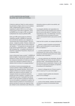 LA VRAIE « TRAGÉDIE »    29




LA RÉGLEMENTATION NIGÉRIANE
RELATIVE AUX FUITES DE PÉTROLE


L’industrie du pétrole est l’objet d’un certain nombre de        informations précises au public et aux autorités, sont
lois particulières au Nigeria, dont la Loi sur les oléoducs      opérationnelles.35
(1956), la Réglementation relative au forage et à
l’exploitation du pétrole (1969) et la Loi sur le pétrole.       Les compagnies pétrolières sont responsables de la
Il existe plusieurs autres textes et règlements, comme           maîtrise de toutes les fuites de pétrole et de la remise en
les EGASPIN (revus et corrigés en 2002), qui émanent             état de la zone où elles opèrent. Si l’exploitant n’est pas
du Département des ressources pétrolières (DPR).                 responsable de la fuite, il sera dédommagé.36 Il est de la
                                                                 « responsabilité de celui qui provoque une fuite de
Tandis que le DPR supervise toutes les activités de              ramener l’environnement touché au plus près de son état
l’exploitation pétrolière, la NOSDRA est responsable             initial ».37
de la conformité des opérations avec la législation sur
l’environnement dans le domaine pétrolier.29 Elle est en         Lorsqu’une fuite se produit, une compagnie pétrolière doit :
principe « chargée de surveiller, d’informer, d’alerter et de
réagir quand des situations liées aux fuites de pétrole lui      n présenter un rapport d’évaluation environnemental
sont signalées ».30 Cet organisme est censé garantir que         (EER) au sujet du déversement à un panel d’experts du
le plan national de déversements prévu – le National Oil         DPR et de l’exploitant ; 38
Spill Contingency Plan – est appliqué conformément à la
Convention on Oil Pollution Preparedness, Response and           n si la fuite se produit dans l’eau, l’enrayer
Co-Operation (OPRC).                                             immédiatement afin d’éviter qu’elle ne s’étende. À terre,
                                                                 les fossés de confinement peuvent éviter que les nappes
Lorsqu’un déversement majeur se produit,31 la NOSDRA doit        phréatiques soient contaminées ;39
évaluer les dégâts à l’environnement et entreprendre une
évaluation de l’impact. Elle doit aussi prévenir les autorités   n si les eaux souterraines sont contaminées, elle doit en
des conséquences éventuelles de l’incident pour la santé,        informer le DPR dans les 24 heures. Un plan d’action de
s’assurer que la réparation est effective et aider à la          réparation initiale – Initial Remediaton Action Plan – doit
médiation entre les victimes et la compagnie pétrolière.32       être activé pour éviter la contamination, l’évaluer sur site,
                                                                 puis lancer les programmes de traitement, de réparation,
Les directives et normes environnementales pour                  de surveillance et de réhabilitation 40 ;
l’industrie pétrolière du Nigeria (EGASPIN) précisent les
obligations des compagnies pétrolières. Elles leur font          n démarrer le nettoyage dans les 24 heures suivant la
obligation d’effectuer une inspection mensuelle des              fuite et s’assurer qu’il n’y a pas d’autres dégâts 41 ;
oléoducs afin prévenir les avaries de matériel.33 Les
compagnies doivent aussi prendre des dispositions                n conserver un registre quotidien des évènements
pratiques pour éviter la pollution,34 et préparer un plan        jusqu’à la fin du nettoyage 42 ;
d’intervention pour parer à l’éventualité d’une fuite de
pétrole. Ce plan doit exposer la politique de l’exploitant       n   soumettre le coût de l’opération au DPR 43.
vis-à-vis de la pollution, sa prévention et sa gestion. Son
objectif comprend la protection de l’environnement et la         n  une fois la fuite colmatée, l’opérateur doit procéder à
garantie que toutes les mesures pour stopper les fuites,         une étude de la situation de l’environnement (après
pour nettoyer les zones contaminées et pour diffuser des         impact) 44.




                                                                             Index : AFR 44/018/2011       Amnesty International - Novembre 2011
 