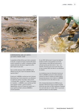 LA VRAIE « TRAGÉDIE »      31




                                                   © CEHRD                                                                      © CEHRD




CONTROVERSE SUR LES DATES :
LA FUITE D’AOûT 2008
La population de Bodo affirme que la fuite a commencé        En mai 2009, Shell écrivait à l’avocat des habitants
le 28 août. Le rapport de l’équipe conjointe (JIV) déclare   de Bodo une lettre où elle admettait qu’une fuite
qu’elle a commencé le 5 octobre. La population de Bodo       s’était produite en août 2008 mais poursuivait en
conteste cette date citée dans le rapport de la JIV et       affirmant qu’elle avait été le fait de « tiers » non
dont l’origine est peu claire.                               identifiés. Elle disait aussi qu’une autre fuite avait
                                                             eu lieu en octobre 2008, due celle-là à une défaillance
Dans une lettre adressée à Shell, la NOSDRA ne fait          de matériel.
référence qu’aux mois d’août et de décembre 2008 au
sujet des fuites.46                                          Les incohérences dans les informations fournies par
                                                             Shell et la NOSDRA concernant le même événement
D’autre part, la NOSDRA a confirmé par écrit à Amnesty       montrent les failles du système de contrôle nigérian.
International que la fuite consécutive à une défaillance     Amnesty International a écrit à Shell et à la NOSDRA
du matériel de l’oléoduc trans-Niger s’était produite        leur demandant de tirer cette affaire au clair.
« le 28 août 2008 » et avait fait « l’objet d’une enquête
le 7 novembre ». La NOSDRA a aussi confirmé que Shell        Enfin, Amnesty International et le CEHRD ont aussi
avait rapporté l’incident ; comme le prévoit la              demandé à Shell de leur fournir le rapport d’enquête
réglementation, dans les 24 heures qui avaient suivi —       officiel des deux fuites de 2008 et également d’expliquer
ce qui signifie que Shell a informé la NOSDRA le             d’où vient cette date du 5 octobre. Shell n’a pas encore
29 août exactement.                                          apporté de réponse à ces deux requêtes.




                                                                       Index : AFR 44/018/2011      Amnesty International - Novembre 2011
 