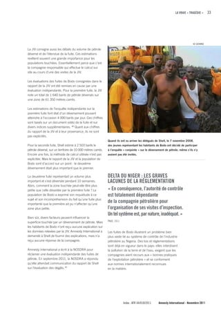 LA VRAIE « TRAGÉDIE »      33




                                                                                                                                 © CEHRD

La JIV consigne aussi les détails du volume de pétrole
déversé et de l’étendue de la fuite. Ces estimations
revêtent souvent une grande importance pour les
populations touchées. Essentiellement parce que c’est
la compagnie responsable qui effectue le calcul sur
site au cours d’une des visites de la JIV.

Les évaluations des fuites de Bodo consignées dans le
rapport de la JIV ont été remises en cause par une
évaluation indépendante. Pour la première fuite, la JIV
note un total de 1 640 barils de pétrole déversés sur
une zone de 61 350 mètres carrés.

Les estimations de l’enquête indépendante sur la
première fuite font état d’un déversement pouvant
atteindre à l’occasion 4 000 barils par jour. Ces chiffres
sont basés sur un document vidéo de la fuite et sur
divers indices supplémentaires. 48 Quant aux chiffres
du rapport de la JIV et à leur provenance, ils ne sont
pas explicités.
                                                              Quand ils ont vu arriver les délégués de Shell, le 7 novembre 2008,
Pour la seconde fuite, Shell estime à 2 503 barils le         des jeunes représentant les habitants de Bodo ont décidé de participer
pétrole déversé, sur un territoire de 10 000 mètres carrés.   à l’enquête « conjointe » sur le déversement de pétrole, même s’ils n’y
Encore une fois, la méthode de calcul utilisée n’est pas      avaient pas été invités.
explicitée. Mais le rapport de la JIV et la population de
Bodo sont d’accord sur un point : le deuxième
déversement était plus important que le premier.

La deuxième fuite représentait un volume plus                 DELTA Du NIGER : LES GRAVES
important et s’est déversée pendant 10 semaines.              LAcuNES DE LA RÉGLEMENTATION
Alors, comment la zone touchée peut-elle être plus
petite que celle dévastée par la première fuite ? La          « En conséquence, l’autorité de contrôle
population de Bodo a exprimé son inquiétude à ce              est totalement dépendante
sujet et son incompréhension du fait qu’une fuite plus
importante que la première ait pu n’affecter qu’une
                                                              de la compagnie pétrolière pour
zone plus petite.                                             l’organisation de ses visites d’inspection.
                                                              un tel système est, par nature, inadéquat. »
Bien sûr, divers facteurs peuvent influencer la
superficie touchée par un déversement de pétrole. Mais        PNUE, 2011

les habitants de Bodo n’ont reçu aucune explication sur
les données relevées par la JIV. Amnesty International a      Les fuites de Bodo illustrent un problème bien
demandé à Shell de fournir des explications, mais n’a         plus vaste lié au système de contrôle de l’industrie
reçu aucune réponse de la compagnie.                          pétrolière au Nigeria. Des lois et réglementations
                                                              sont déjà en vigueur dans le pays: elles interdisent
Amnesty International a écrit à la NOSDRA pour                la pollution de la terre et de l’eau, exigent que les
réclamer une évaluation indépendante des fuites de            compagnies aient recours aux « bonnes pratiques
pétrole. En septembre 2011, la NOSDRA a répondu               de l’exploitation pétrolière » et se conforment
qu’elle attendait communication du rapport de Shell           aux normes internationalement reconnues
sur l’évaluation des dégâts. 49                               en la matière.




                                                                           Index : AFR 44/018/2011    Amnesty International - Novembre 2011
 