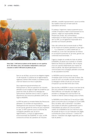 34 LA VRAIE « TRAGÉDIE »




   © CEHRD

                                                                                 pétrolière, conseille le gouvernement, assure la rentrée
                                                                                 des royalties et des baux et traite toutes les
                                                                                 autorisations de licence.

                                                                                 En pratique, l’organisme n’exerce quasiment aucun
                                                                                 contrôle d’importance relatif à l’environnement et à la
                                                                                 pollution, malgré ses responsabilités officielles.
                                                                                 Pendant des années, des commentateurs
                                                                                 indépendants ont relevé de graves conflits d’intérêt au
                                                                                 sein du DPR, qui est également responsable de la
                                                                                 promotion de l’industrie pétrolière.

                                                                                 Cela a été confirmé dans la récente étude du PNUE
                                                                                 sur les impacts de la pollution pétrolière en pays ogoni :
                                                                                 « … Il y a clairement un conflit d’intérêt dans un
                                                                                 ministère qui, d’une main doit optimiser ses revenus
                                                                                 en accroissant la production et, de l’autre, garantir une
                                                                                 conformité environnementale. » 50

                                                                                 L’agence chargée de surveiller les fuites de pétrole,
                                                                                 la NOSDRA, est placée sous l’autorité du ministère
   Selon Shell, 1 640 barils de pétrole ont été répandus sur une superficie      fédéral des Ressources pétrolières. Elle ne dispose
   de 61 350 mètres carrés. Une évaluation indépendante a conclu qu’il           d’aucune capacité indépendante pour repérer les
   s’écoulait en réalité 4 000 barils de pétrole par jour.                       fuites de pétrole. Elle dépend généralement d’une
                                                                                 communication de la compagnie pétrolière concernée
                                                                                 ou des populations touchées.

                     Dans le cas de Bodo, aucune de ces obligations légales      La NOSDRA aurait dû prendre des mesures
                     n’a été respectée. Si certaines lois et réglementations     immédiates après l’annonce des fuites de Bodo. Elle
                     nigérianes méritent d’être révisées, le problème le plus    aurait dû ouvrir une enquête conjointe, mener à bien
                     criant est l’absence de mise en application.                le nettoyage et vérifier ensuite par une tournée
                                                                                 d’inspection que tout était rentré dans l’ordre.
                     Deux organismes gouvernementaux ont
                     théoriquement un rôle de supervision de l’industrie         Dans les faits, la NOSDRA n’a réussi à rien faire de tel.
                     pétrolière et sont chargés de régler les problèmes que      Elle s’est contentée de demander avec insistance à
                     posent les fuites de pétrole et le nettoyage des            Shell d’effectuer une évaluation des dégâts, de
                     hydrocarbures déversées dans la nature. Il s’agit du        procéder au nettoyage de la zone touchée et de
                     Département des ressources pétrolières (DPR) et de          remettre en état les rivières et étangs autour de Bodo.
                     l’agence NOSDRA.
                                                                                 La NOSDRA a écrit à Shell, les 12 mai et 9 juin 2009,
                     Le DPR fait partie du ministère fédéral des Ressources      après sa rencontre avec la compagnie le 23 avril 2009.
                     pétrolières. Ce ministère est responsable du                Dans ces lettres, elle lui demandait « d’accélérer
                     développement des ressources d’énergie du Nigeria et,       [ses] projets de vérification supplémentaire quant à
                     en tant que tel, garantit les revenus les plus importants   l’interprétation de l’article 19-1 de la loi portant
                     du pays. Le DPR supervise aussi la conformité des           création de la NOSDRA et [de l’en] informer le plus
                     compagnies pétrolières avec les lois et                     tôt possible de façon à ce que l’évaluation des dégâts
                     réglementations, y compris la réglementation                susmentionnés puisse commencer. » L’article 19-1
                     environnementale (les EGASPIN). En outre, le DPR            traite de « l’évaluation des dégâts engendrés par une
                     conserve les archives des opérations de l’industrie         fuite de pétrole. »




   Amnesty International - Novembre 2011       Index : AFR 44/018/2011
 