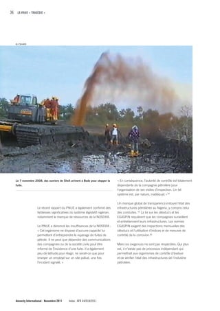 36 LA VRAIE « TRAGÉDIE »




   © CEHRD




   Le 7 novembre 2008, des ouvriers de Shell arrivent à Bodo pour stopper la    « En conséquence, l’autorité de contrôle est totalement
   fuite.                                                                       dépendante de la compagnie pétrolière pour
                                                                                l'organisation de ses visites d’inspection. Un tel
                                                                                système est, par nature, inadéquat. » 54

                                                                                Un manque global de transparence entoure l’état des
                    Le récent rapport du PNUE a également confirmé des          infrastructures pétrolières au Nigeria, y compris celui
                    faiblesses significatives du système législatif nigérian,   des conduites. 55 La loi sur les oléoducs et les
                    notamment le manque de ressources de la NOSDRA.             EGASPIN requièrent que les compagnies surveillent
                                                                                et entretiennent leurs infrastructures. Les normes
                    Le PNUE a dénoncé les insuffisances de la NOSDRA :          EGASPIN exigent des inspections mensuelles des
                    « Cet organisme ne dispose d’aucune capacité lui            oléoducs et l’utilisation d’indices et de mesures de
                    permettant d’entreprendre le repérage de fuites de          contrôle de la corrosion.56
                    pétrole. Il ne peut que dépendre des communications
                    des compagnies ou de la société civile pouf être            Mais ces exigences ne sont pas respectées. Qui plus
                    informé de l’incidence d’une fuite. Il a également          est, il n’existe pas de processus indépendant qui
                    peu de latitude pour réagir, ne serait-ce que pour          permettrait aux organismes de contrôle d’évaluer
                    envoyer un employé sur un site pollué, une fois             et de vérifier l’état des infrastructures de l’industrie
                    l’incident signalé. »                                       pétrolière.




   Amnesty International - Novembre 2011    Index : AFR 44/018/2011
 