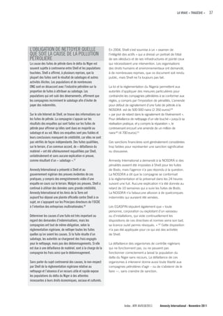LA VRAIE « TRAGÉDIE »      37




L’OBLIGATION DE NETTOYER QUELLE                                 En 2004, Shell s’est soumise à un « examen de
QUE SOIT LA CAUSE DE LA POLLUTION                               l’intégrité des actifs » qui a dressé un portrait de l’état
PÉTROLIÈRE                                                      de ses oléoducs et de ses infrastructures et pointé ceux
La cause des fuites de pétrole dans le delta du Niger est       qui nécessitaient une intervention. Les organisations
souvent sujette à controverse entre Shell et les populations    des droits humains et environnementaux ont demandé,
touchées. Shell a affirmé, à plusieurs reprises, que la         à de nombreuses reprises, que ce document soit rendu
plupart des fuites sont le résultat de sabotages et autres      public, mais Shell ne l’a toujours pas fait.
activités illicites. Les populations et de nombreuses
ONG sont en désaccord avec l’industrie pétrolière sur la        La loi et la réglementation du Nigeria permettent aux
proportion de fuites à attribuer au sabotage. Les               autorités d’appliquer des mesures particulières pour
populations qui ont subi des déversements, affirment que        contraindre les compagnies pétrolières à se conformer aux
les compagnies incriminent le sabotage afin d’éviter de         règles, y compris par l’imposition de pénalités. L’amende
payer des indemnités.                                           pour défaut de signalement d’une fuite de pétrole à la
                                                                NOSDRA est de 500 000 naira (2 350 euros) 59
Sur le site Internet de Shell, on trouve des informations sur   « par jour de retard dans le signalement de l’évènement ».
les fuites de pétrole. La compagnie s’appuie sur les            Pour défaillance de nettoyage d’un site touché « jusqu’à sa
résultats des enquêtes qui sont faites sur les fuites de        réalisation pratique, et y compris la réparation », le
pétrole pour affirmer qu’elles sont dues en majorité au         contrevenant encourt une amende de un million de
sabotage et au vol. Mais ces enquêtes sont peu fiables et       naira 60 (4 700 euros).61
leurs conclusions manquent de crédibilité, car elles ne sont
pas vérifiés de façon indépendante. Des fuites qualifiées,      Ces sanctions financières sont généralement considérées
sur le terrain, d’un commun accord, de « défaillance du         trop faibles pour représenter une sanction significative
matériel » ont été ultérieurement requalifiées par Shell,       ou dissuasive.
unilatéralement et sans aucune explication ni preuve,
comme résultant d’un « sabotage ».57                            Amnesty International a demandé à la NOSDRA si des
                                                                pénalités avaient été imposées à Shell pour les fuites
Amnesty International a présenté à Shell et au                  de Bodo, mais l’agence n’a pas répondu à la question.
gouvernement nigérian des preuves évidentes de ces              La NOSDRA a dit que la compagnie se conformait
pratiques, y compris des enregistrements vidéo d’une            à la réglementation et la prévenait dans les 24 heures
enquête en cours sur le terrain. Malgré ces preuves, Shell a    suivant une fuit. Aucune explication n’a été donnée au
continué à utiliser des données sans grande crédibilité.        retard de 10 semaines qui a suivi les fuites de Bodo.
Amnesty International et les Amis de la Terre ont               La NOSDRA n’a faitaucune allusion à de quelconques
aujourd’hui déposé une plainte officielle contre Shell à ce     indemnités qui auraient été versées.
sujet, en s’appuyant sur les Principes directeurs de l’OCDE
à l’intention des entreprises multinationales.58                Les EGASPIN stipulent également que « toute
                                                                personne, corporation ou exploitant d’un vaisseau
Déterminer les causes d’une fuite est très important au         ou d’installations, qui viole continuellement les
regard des demandes d’indemnisations, mais les                  dispositions de ces directives et normes verra son bail,
compagnies ont tout de même obligation, selon la                sa licence ou/et permis révoqués. » 62 Cette disposition
réglementation nigériane, de nettoyer toutes les fuites         n’a pas été appliquée pour ce qui est des activités
quelles qu’en soient les causes. Si la fuite résulte d’un       de Shell.
sabotage, les autorités se chargeront des frais engagés
pour le nettoyage, mais pas des dédommagements. Si elle         La défaillance des organismes de contrôle nigérians
est due à une défaillance de matériel, sont à la charge de la   qui ne fonctionnent pas, ou ne peuvent pas
compagnie les frais ainsi que le dédommagement.                 fonctionner correctement a laissé la population du
                                                                delta du Niger sans recours. La défaillance de ces
Sans parler du sujet controversé des causes, le non-respect     organismes à intervenir donne aussi toute liberté aux
par Shell de la réglementation nigériane relative au            compagnies pétrolières d’agir – ou de s’abstenir de le
nettoyage et l’absence d’un recours utile et rapide expose      faire —, sans craindre de sanction.
les populations du delta du Niger à des atteintes
incessantes à leurs droits économiques, sociaux et culturels.




                                                                            Index : AFR 44/018/2011     Amnesty International - Novembre 2011
 