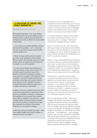 LA VRAIE « TRAGÉDIE »      39




                                                              À chaque fois, il y a eu « un décalage entre la
« LA POLLuTION EST ENcORE TRÈS                                constatation de la fuite et l’intervention pour y faire face.
VISIBLE AuJOuRD’HuI. »                                        » L’étude remarque en outre que « le décalage entre le
                                                              moment où se produit la fuite et celui où le nettoyage
Mene Hyacinth Vibia Leema, Bodo, mai 2011-10-28
                                                              complet du site est effectif montre que les questions
                                                              d’accès ne sont pas les uniques causes de retard. » 64
Mene Hyacinth Vibia Leema, 55 ans, est le président
du conseil des chefs et des anciens de Bodo. Ces trois        La conclusion évidente du rapport du PNUE relative
dernières années il a tenté de trouver une solution aux       aux pratiques et performance de Shell, c’est que,
conséquences des fuites de pétrole et de convaincre Shell     depuis des années, la compagnie n’effectue pas
de tout nettoyer.                                             correctement le nettoyage des fuites de pétrole.

« Je suis contrarié par la pollution pétrolière en tant que   Comme nous l’avons déjà noté, Shell a récemment
père, que chef et que pêcheur. » dit-il. « En tant que        affirmé que le traitement des déversements de 2008 à
chef, cela me pèse lorsque les gens viennent chercher         Bodo avait rencontré des difficultés en raison des actes
assistance auprès de moi.                                     de sabotage et des vols de pétrole dans la région. À ce
                                                              propos, Amnesty International et le CEHRD tiennent à
« Partout, les berges ont été envahies par le pétrole.        faire trois importantes remarques.
Les cultures se sont desséchées à cause du pétrole.
Notre eau potable a été contaminée. Les gens d’ici vivent     D’abord, il est de la responsabilité de Shell de dépolluer
de leurs cultures, de la pêche et du petit commerce de        les zones touchées par une fuite de pétrole quelle qu’en
ces produits. Leur vie a été bouleversée.                     soit la cause. Les autres fuites qui se sont produites
                                                              dans la région ne peuvent servir d’excuse à Shell. Elles
« Lorsque la fuite est devenue trop importante, nous          n’expliquent nullement son non-respect de la législation
avons voulu discuter. Au début, Shell a accepté, a dit        et de la réglementation nigérianes et son incapacité à
qu’il allait essayer de prendre des mesures et en             nettoyer les zones polluées par les fuites de 2008 à Bodo.
réfèrerait à la direction de l’entreprise. La première
mesure prise par la compagnie, a été d’envoyer de l’aide      Deuxièmement, l’incapacité de Shell à nettoyer
humanitaire : nous l’avons renvoyée étant donné son           correctement et promptement les fuites en question
insuffisance criante. Nous avons accepté le deuxième          signifie qu’une nouvelle pollution ne pourra pas être
envoi. Il était un peu plus conséquent, mais encore           mesurée comme il convient, car elle viendra se
insuffisant. Nous avons accepté pour prouver que la           superposer à ce qui reste des fuites de 2008.
compagnie reconnaissait sa responsabilité. »                  Cependant, les éléments recueillis par Amnesty
                                                              International et le CEHRD — notamment les photos
Au début, le chef Lema a considéré d’un bon œil la visite     prises par satellite et les déclarations de témoins —
d’une équipe conjointe (JIV) qui a confirmé que la fuite      montrent que ces deux fuites sont bel et bien la cause
était due à une défaillance matérielle. Les représentants     de la catastrophe écologique en cours.65
de la population ont alors rencontré Shell à plusieurs
reprises. Mais la compagnie n’a pas donné suite : « Après     Enfin, le nouvel argument de Shell — disant que le
l’enquête conjointe, nous avons constaté de nouvelles         nettoyage a été perturbé par des actes de sabotage —
destructions de la nature. La compagnie n’a pas réagi.        semble être de fabrication récente. Dans une lettre de
Rien, absolument rien d’efficace n’a été entrepris.           2009 aux avocats représentant les habitants de Bodo,
Notamment en ce qui concerne le nettoyage. »                  Shell ne se plaignait nullement des difficultés rencontrées
                                                              au cours de ses opérations de nettoyage ou des obstacles
Le chef Lema espère qu’une solution sera trouvée : « Nous     l’empêchant de procéder à une indemnisation. Au contraire,
avons abordé le problème sous l’angle du dialogue. Le         elle affirmait — mensongèrement — que le nettoyage
dialogue doit aboutir à un résultat. »                        suivait son cours. De même, des lettres de la NOSDRA à
                                                              Shell, dont Amnesty International a eu connaissance, et
                                                              un échange d’informations entre la NOSDRA et Amnesty
                                                              International au sujet des fuites de Bodo ne font
                                                              nullement mention d’actes de sabotage ou d’autres
                                                              facteurs empêchant Shell de procéder au nettoyage.66




                                                                          Index : AFR 44/018/2011      Amnesty International - Novembre 2011
 