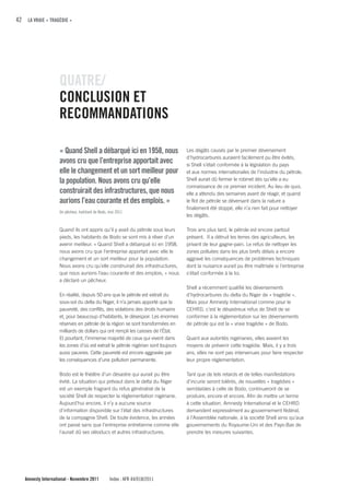 42 LA VRAIE « TRAGÉDIE »




                    quATRE/
                    cONcLuSION ET
                    REcOMMANDATIONS

                    « quand Shell a débarqué ici en 1958, nous                     Les dégâts causés par le premier déversement
                                                                                   d’hydrocarbures auraient facilement pu être évités,
                    avons cru que l’entreprise apportait avec                      si Shell s’était conformée à la législation du pays
                    elle le changement et un sort meilleur pour                    et aux normes internationales de l’industrie du pétrole.
                    la population. Nous avons cru qu’elle                          Shell aurait dû fermer le robinet dès qu’elle a eu
                                                                                   connaissance de ce premier incident. Au lieu de quoi,
                    construirait des infrastructures, que nous                     elle a attendu des semaines avant de réagir, et quand
                    aurions l’eau courante et des emplois. »                       le flot de pétrole se déversant dans la nature a
                                                                                   finalement été stoppé, elle n’a rien fait pour nettoyer
                    Un pêcheur, habitant de Bodo, mai 2011
                                                                                   les dégâts.

                    Quand ils ont appris qu’il y avait du pétrole sous leurs       Trois ans plus tard, le pétrole est encore partout
                    pieds, les habitants de Bodo se sont mis à rêver d’un          présent. Il a détruit les terres des agriculteurs, les
                    avenir meilleur. « Quand Shell a débarqué ici en 1958,         privant de leur gagne-pain. Le refus de nettoyer les
                    nous avons cru que l’entreprise apportait avec elle le         zones polluées dans les plus brefs délais a encore
                    changement et un sort meilleur pour la population.             aggravé les conséquences de problèmes techniques
                    Nous avons cru qu’elle construirait des infrastructures,       dont la nuisance aurait pu être maîtrisée si l'entreprise
                    que nous aurions l’eau courante et des emplois, » nous         s'était conformée à la loi.
                    a déclaré un pêcheur.
                                                                                   Shell a récemment qualifié les déversements
                    En réalité, depuis 50 ans que le pétrole est extrait du        d’hydrocarbures du delta du Niger de « tragédie ».
                    sous-sol du delta du Niger, il n’a jamais apporté que la       Mais pour Amnesty International comme pour le
                    pauvreté, des conflits, des violations des droits humains      CEHRD, c’est le désastreux refus de Shell de se
                    et, pour beaucoup d’habitants, le désespoir. Les énormes       conformer à la réglementation sur les déversements
                    réserves en pétrole de la région se sont transformées en       de pétrole qui est la « vraie tragédie » de Bodo.
                    milliards de dollars qui ont rempli les caisses de l'État.
                    Et pourtant, l’immense majorité de ceux qui vivent dans        Quant aux autorités nigérianes, elles avaient les
                    les zones d’où est extrait le pétrole nigérian sont toujours   moyens de prévenir cette tragédie. Mais, il y a trois
                    aussi pauvres. Cette pauvreté est encore aggravée par          ans, elles ne sont pas intervenues pour faire respecter
                    les conséquences d’une pollution permanente.                   leur propre réglementation.

                    Bodo est le théâtre d’un désastre qui aurait pu être           Tant que de tels retards et de telles manifestations
                    évité. La situation qui prévaut dans le delta du Niger         d’incurie seront tolérés, de nouvelles « tragédies »
                    est un exemple fragrant du refus généralisé de la              semblables à celle de Bodo, continueront de se
                    société Shell de respecter la réglementation nigériane.        produire, encore et encore. Afin de mettre un terme
                    Aujourd’hui encore, il n’y a aucune source                     à cette situation, Amnesty International et le CEHRD
                    d’information disponible sur l’état des infrastructures        demandent expressément au gouvernement fédéral,
                    de la compagnie Shell. De toute évidence, les années           à l’Assemblée nationale, à la société Shell ainsi qu’aux
                    ont passé sans que l’entreprise entretienne comme elle         gouvernements du Royaume-Uni et des Pays-Bas de
                    l'aurait dû ses oléoducs et autres infrastructures.            prendre les mesures suivantes.




   Amnesty International - Novembre 2011          Index : AFR 44/018/2011
 