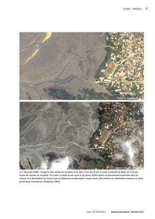 LA VRAIE « TRAGÉDIE »     43




Le 4 décembre 2006 : l’image du haut montre les ruisselets et les plans d’eau laissés par la marée à proximité de Bodo. Ils n’ont pas
encore été touchés par le pétrole. Par contre, la photo du bas (prise le 26 janvier 2009) montre un épanchement multicolore dans les
chenaux et la décoloration de l’estran (zone du littoral qui est découverte à marée basse). Elle confirme les informations obtenues sur place
par Amnesty International. (Production AAAS)




                                                                            Index : AFR 44/018/2011     Amnesty International - Novembre 2011
 