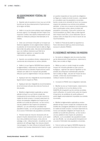 44 LA VRAIE « TRAGÉDIE »




                    Au GOuVERNEMENT fÉDÉRAL Du                                     en question respectera en tous points les obligations
                    NIGERIA                                                        du Nigeria en matière de droits humains ; sera élaboré
                                                                                   en consultation avec les populations concernées ;
                    n Apporter aide et assistance à tous ceux qui ont été          tiendra compte de la nécessité de fournir de nouveaux
                    touchés par les deux déversements d’hydrocarbures              moyens de subsistance aux victimes de la pollution
                    de la région de Bodo.                                          pétrolière ; et sera mis en œuvre en toute transparence
                                                                                   avec la participation active, pleine et entière des
                    n Veiller à ce que les zones polluées soient nettoyées         populations concernées. Il sera enfin conforme aux
                    de toute urgence. Ce nettoyage doit faire l’objet d’une        recommandations du PNUE, telles qu’elles figurent
                    inspection confiée à des experts indépendants et doit          dans l'étude d’août 2011, et son élaboration sera en
                    utiliser les meilleures pratiques internationales en la        quelque sorte une étape de la mise en œuvre de ces
                    matière.                                                       recommandations.

                    n Créer une commission d’enquête sur le respect par            n Ratifier le Protocole facultatif se rapportant au
                    Shell de la législation et de la réglementation relatives à    Pacte international relatif aux droits économiques,
                    la protection de l'environnement dans le delta du Niger ;      sociaux et culturels (PIDESC).
                    faire le bilan des pertes subies ; faire des recommandations
                    pour une meilleure observance par Shell de la
                    réglementation nigériane. Le rapport de cette                  À L’ASSEMBLÉE NATIONALE Du NIGERIA
                    commission sera rendu public.
                                                                                   n Se rendre en délégation dans les zones touchées
                    n Garantir une surveillance étroite, indépendante et           par les déversements d’hydrocarbures, notamment à
                    coordonnée des entreprises du secteur pétrolier.               Bodo, dans le delta du Niger.

                    n Veiller à ce que l’agence NOSDRA fasse respecter             n Mettre sur pied un comité chargé de surveiller
                    la réglementation, notamment en intervenant afin que           l’impact de l’industrie pétrolière au plan social et
                    les déversements accidentels d’hydrocarbures soient            écologique ; organiser des séances régulières sur les
                    nettoyés sans délai et en imposant des pénalités               activités des entreprises multinationales présentes
                    efficaces quand la réglementation n’est pas observée.          dans le delta du Niger ; discuter de l’impact de leurs
                                                                                   activités ; et faire des recommandations sur la
                    n Appliquer dans leur intégralité les recommandations          meilleure manière d’y faire face.
                    figurant dans le rapport du PNUE.
                                                                                   n Incorporer le PIDESC dans la législation nationale.
                    n Appliquer dans leur intégralité les recommandations
                    de la Commission africaine des droits de l’homme et            n Modifier les lois sur l’indemnisation, notamment la
                    des peuples.                                                   Loi sur le pétrole, la Loi sur les oléoducs et les
                                                                                   EGASPIN afin de garantir que les sommes accordées
                    n Modifier la réglementation applicable au secteur             soient suffisantes, et couvrent entre autres les impacts
                    pétrolier de façon à ce qu’il tienne compte des                à long terme, les problèmes de santé publique et
                    conséquences de ses activités sur le plan social et en         autres dégâts raisonnablement imputables aux activités
                    matière de droits humains. Il convient notamment d’y           incriminées.
                    inclure une évaluation obligatoire de l’impact de ces
                    activités sur la santé des personnes ; sur leur accès à        n Modifier la réglementation applicable au secteur
                    une eau potable et à des moyens de subsistance                 pétrolier de façon à tenir compte des conséquences des
                    suffisants ; sur une authentique consultation des              activités des compagnies pétrolières sur le plan social et
                    populations locales ; sur une plus grande transparence ;       en matière de droits humains. Il convient notamment d’y
                    et un accès à l’information des populations concernées.        inclure une évaluation obligatoire de l’impact de ces
                                                                                   activités sur la santé des personnes ; sur leur accès à
                    n Prendre toutes les mesures nécessaires afin de               une eau potable et à des moyens de subsistance
                    prévenir d’autres déversements à l’avenir, qu’ils soient       suffisants ; sur la consultation des populations locales
                    dus à des problèmes techniques, à des actes de                 par voie officielle ; sur une plus grande transparence et
                    sabotage, à des « détournements » de pétrole ou à des          un accès à l’information des populations concernées.
                    opérations de raffinage illégal. Ces mesures doivent
                    s’accompagner d’un plan efficace et exhaustif destiné          n Faire en sorte que l’agence NOSDRA dispose du
                    à prévenir tout nouveau déversement à l’avenir. Le plan        personnel et des ressources financières qui lui sont




   Amnesty International - Novembre 2011     Index : AFR 44/018/2011
 
