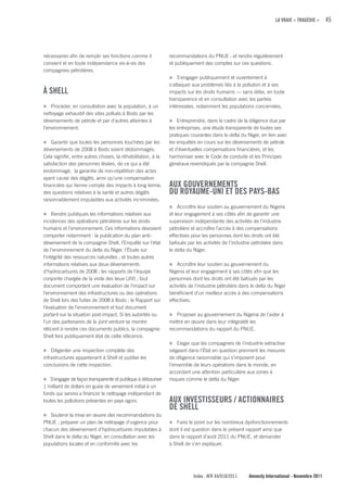 LA VRAIE « TRAGÉDIE »      45




nécessaires afin de remplir ses fonctions comme il            recommandations du PNUE ; et rendre régulièrement
convient et en toute indépendance vis-à-vis des               et publiquement des comptes sur ces questions.
compagnies pétrolières.
                                                              n S'engager publiquement et ouvertement à
                                                              s'attaquer aux problèmes liés à la pollution et à ses
À SHELL                                                       impacts sur les droits humains — sans délai, en toute
                                                              transparence et en consultation avec les parties
n Procéder, en consultation avec la population, à un          intéressées, notamment les populations concernées.
nettoyage exhaustif des sites pollués à Bodo par les
déversements de pétrole et par d’autres atteintes à           n Entreprendre, dans le cadre de la diligence due par
l’environnement.                                              les entreprises, une étude transparente de toutes ses
                                                              pratiques courantes dans le delta du Niger, en lien avec
n Garantir que toutes les personnes touchées par les          les enquêtes en cours sur les déversements de pétrole
déversements de 2008 à Bodo soient dédommagés.                et d’éventuelles compensations financières, et les
Cela signifie, entre autres choses, la réhabilitation, à la   harmoniser avec le Code de conduite et les Principes
satisfaction des personnes lésées, de ce qui a été            généraux revendiqués par la compagnie Shell.
endommagé, la garantie de non-répétition des actes
ayant causé des dégâts, ainsi qu’une compensation
financière qui tienne compte des impacts à long terme,        AuX GOuVERNEMENTS
des questions relatives à la santé et autres dégâts           Du ROyAuME-uNI ET DES PAyS-BAS
raisonnablement imputables aux activités incriminées.
                                                              n Accroître leur soutien au gouvernement du Nigeria
n Rendre publiques les informations relatives aux             et leur engagement à ses côtés afin de garantir une
incidences des opérations pétrolières sur les droits          supervision indépendante des activités de l’industrie
humains et l’environnement. Ces informations devraient        pétrolière et accroître l’accès à des compensations
comporter notamment : la publication du plan anti-            effectives pour les personnes dont les droits ont été
déversement de la compagnie Shell, l’Enquête sur l’état       bafoués par les activités de l’industrie pétrolière dans
de l’environnement du delta du Niger, l’Étude sur             le delta du Niger.
l’intégrité des ressources naturelles ; et toutes autres
informations relatives aux deux déversements                  n Accroître leur soutien au gouvernement du
d’hydrocarbures de 2008 ; les rapports de l’équipe            Nigeria et leur engagement à ses côtés afin que les
conjointe chargée de la visite des lieux (JIV) ; tout         personnes dont les droits ont été bafoués par les
document comportant une évaluation de l’impact sur            activités de l’industrie pétrolière dans le delta du Niger
l’environnement des infrastructures ou des opérations         bénéficient d’un meilleur accès à des compensations
de Shell lors des fuites de 2008 à Bodo ; le Rapport sur      effectives.
l’évaluation de l’environnement et tout document
portant sur la situation post-impact. Si les autorités ou     n Proposer au gouvernement du Nigeria de l’aider à
l’un des partenaires de la joint venture se montre            mettre en œuvre dans leur intégralité les
réticent à rendre ces documents publics, la compagnie         recommandations du rapport du PNUE.
Shell fera publiquement état de cette réticence.
                                                              n Exiger que les compagnies de l’industrie extractive
n Diligenter une inspection complète des                      siégeant dans l’État en question prennent les mesures
infrastructures appartenant à Shell et publier les            de diligence raisonnable qui s’imposent pour
conclusions de cette inspection.                              l’ensemble de leurs opérations dans le monde, en
                                                              accordant une attention particulière aux zones à
n S’engager de façon transparente et publique à débourser     risques comme le delta du Niger.
1 milliard de dollars en guise de versement initial à un
fonds qui servira a financer le nettoyage indépendant de
toutes les pollutions présentes en pays ogoni.                AuX INVESTISSEuRS / AcTIONNAIRES
                                                              DE SHELL
n Soutenir la mise en œuvre des recommandations du
PNUE ; préparer un plan de nettoyage d’urgence pour           n Faire le point sur les nombreux dysfonctionnements
chacun des déversement d'hydrocarbures imputables à           dont il est question dans le présent rapport ainsi que
Shell dans le delta du Niger, en consultation avec les        dans le rapport d’août 2011 du PNUE, et demander
populations locales et en conformité avec les                 à Shell de s’en expliquer.




                                                                          Index : AFR 44/018/2011    Amnesty International - Novembre 2011
 