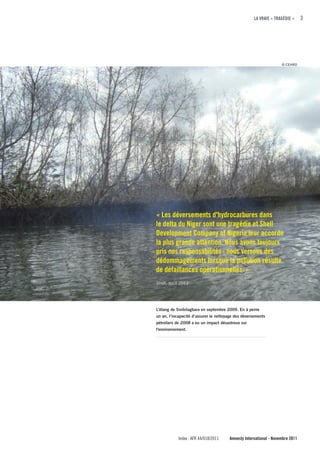 LA VRAIE « TRAGÉDIE »     3




                                                                   © CEHRD




« Les déversements d'hydrocarbures dans
le delta du Niger sont une tragédie et Shell
Development company of Nigeria leur accorde
la plus grande attention. Nous avons toujours
pris nos responsabilités : nous versons des
dédommagements lorsque la pollution résulte
de défaillances opérationnelles. »
Shell, août 2011




L’étang de Sivibilagbara en septembre 2009. En à peine
un an, l’incapacité d’assurer le nettoyage des déversements
pétroliers de 2008 a eu un impact désastreux sur
l'environnement.




            Index : AFR 44/018/2011    Amnesty International - Novembre 2011
 