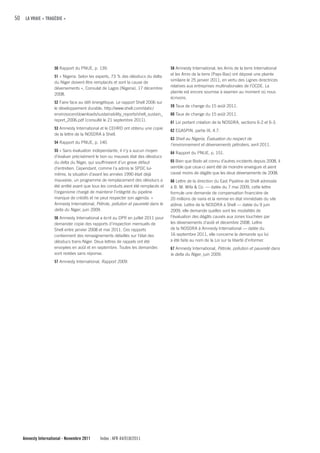 50 LA VRAIE « TRAGÉDIE »




                    50 Rapport du PNUE, p. 139.                                     58 Amnesty International, les Amis de la terre International
                                                                                    et les Amis de la terre (Pays-Bas) ont déposé une plainte
                    51 « Nigeria: Selon les experts, 73 % des oléoducs du delta
                                                                                    similaire le 25 janvier 2011, en vertu des Lignes directrices
                    du Niger doivent être remplacés et sont la cause de
                                                                                    relatives aux entreprises multinationales de l’OCDE. La
                    déversements », Consulat de Lagos (Nigeria), 17 décembre
                                                                                    plainte est encore soumise à examen au moment où nous
                    2008.
                                                                                    écrivons.
                    52 Faire face au défi énergétique. Le rapport Shell 2006 sur
                                                                                    59 Taux de change du 15 août 2011.
                    le développement durable, http://www.shell.com/static/
                    envirosocen/downloads/sustainability_reports/shell_sustain_     60 Taux de change du 15 août 2011.
                    report_2006.pdf (consulté le 21 septembre 2011).
                                                                                    61 Loi portant création de la NOSDRA, sections 6-2 et 6-3.
                    53 Amnesty International et le CEHRD ont obtenu une copie
                                                                                    62 EGASPIN, partie IX, 4.7.
                    de la lettre de la NOSDRA à Shell.
                                                                                    63 Shell au Nigeria, Évaluation du respect de
                    54 Rapport du PNUE, p. 140.
                                                                                    l’environnement et déversements pétroliers, avril 2011.
                    55 « Sans évaluation indépendante, il n’y a aucun moyen
                                                                                    64 Rapport du PNUE, p. 151.
                    d’évaluer précisément le bon ou mauvais état des oléoducs
                    du delta du Niger, qui souffriraient d’un grave défaut          65 Bien que Bodo ait connu d’autres incidents depuis 2008, il
                    d’entretien. Cependant, comme l’a admis le SPDC lui-            semble que ceux-ci aient été de moindre envergure et aient
                    même, la situation d’avant les années 1990 était déjà           causé moins de dégâts que les deux déversements de 2008.
                    mauvaise, un programme de remplacement des oléoducs a           66 Lettre de la direction du East Pipeline de Shell adressée
                    été arrêté avant que tous les conduits aient été remplacés et   à B. M. Wifa & Co. — datée du 7 mai 2009, cette lettre
                    l’organisme chargé de maintenir l’intégrité du pipeline         formule une demande de compensation financière de
                    manque de crédits et ne peut respecter son agenda. »            20 millions de naira et la remise en état immédiate du site
                    Amnesty International, Pétrole, pollution et pauvreté dans le   abîmé. Lettre de la NOSDRA à Shell — datée du 9 juin
                    delta du Niger, juin 2009.                                      2009, elle demande quelles sont les modalités de
                    56 Amnesty International a écrit au DPR en juillet 2011 pour    l’évaluation des dégâts causés aux zones touchées par
                    demander copie des rapports d’inspection mensuels de            les déversements d’août et décembre 2008. Lettre
                    Shell entre janvier 2008 et mai 2011. Ces rapports              de la NOSDRA à Amnesty International — datée du
                    contiennent des renseignements détaillés sur l’état des         16 septembre 2011, elle concerne la demande qui lui
                    oléoducs trans-Niger. Deux lettres de rappels ont été           a été faite au nom de la Loi sur la liberté d’informer.
                    envoyées en août et en septembre. Toutes les demandes           67 Amnesty International, Pétrole, pollution et pauvreté dans
                    sont restées sans réponse.                                      le delta du Niger, juin 2009.
                    57 Amnesty International, Rapport 2009.




   Amnesty International - Novembre 2011     Index : AFR 44/018/2011
 