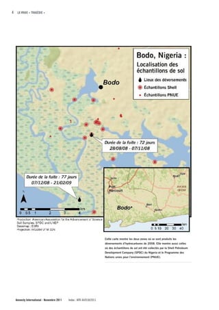 4 LA VRAIE « TRAGÉDIE »




                                                                    Cette carte montre les deux zones où se sont produits les
                                                                    déversements d’hydrocarbures de 2008. Elle montre aussi celles
                                                                    où des échantillons de sol ont été collectés par la Shell Petroleum
                                                                    Development Company (SPDC) du Nigeria et le Programme des
                                                                    Nations unies pour l’environnement (PNUE).




  Amnesty International - Novembre 2011   Index : AFR 44/018/2011
 