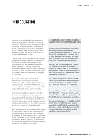 LA VRAIE « TRAGÉDIE »     5




INTRODucTION



En août et en décembre 2008, deux déversements                   LES DEUX FUITES DE PÉTROLE DE BODO
majeurs d'hydrocarbures ont bouleversé la vie des                EN 2008 : BRÈVE CHRONOLOGIE DES FAITS
quelque 69 000 habitants de la ville de Bodo, en pays
ogoni, dans le delta du Niger. Dans les deux cas, le
pétrole a coulé pendant des semaines avant d'être                Le 28 août 2008, une défectuosité de l'oléoduc trans-
stoppé. On estime que le volume de pétrole déversé               Niger provoquait un important déversement
était aussi important que celui de la marée noire de             d'hydrocarbures à Bodo, en pays ogoni. Le pétrole s'est
l'Exxon Valdez en Alaska en 1989.1                               répandu dans la rivière et l’étang qui jouxtent Bodo.
                                                                 La fuite a duré plus de quatre semaines, sans doute
Trois ans après, l'incurie persistante de Shell Petroleum        même 10 semaines (la date de la première fuite fait
Development Company, filiale de la compagnie Royal               débat — voir le complément d'information page 31).
Dutch Shell, est patente. Cette entreprise n’a pris
aucune mesure pour nettoyer les dégâts faits par le              Selon Shell, 1640 barils de pétrole se sont répandus
pétrole, qui continue à avoir des conséquences                   dans la nature au total. Cependant, des experts
dramatiques pour la population de Bodo. Les photos de            consultés par un cabinet d’avocats du Royaume-Uni
ce rapport l'illustrent, la pollution est encore très visible.   ont estimé que la quantité de pétrole déversé jusqu'à ce
Le pétrole est partout, dans l'eau, dans les mangroves           que la fuite soit stoppée, le 7 novembre 2008, pouvait
et dans la terre.                                                atteindre 4 000 barils par jour. 2

Les images satellites obtenues par Amnesty                       Shell a reconnu sa responsabilité. Selon le rapport de
International et analysées par le Geospatial                     l'équipe conjointe d’enquêteurs venus visiter les lieux
Technologies and Human Rights Project de l’American              sous la direction de l'entreprise (Joint Investigation
Association for the Advancement of Science (AAAS)                Visit—JIV), la fuite serait due à un « problème de
confirment l'étendue de la pollution –(voir pages 8 et 9         soudure ».
du présent rapport ainsi que le dernier chapitre).
                                                                 Un deuxième déversement s'est produit le 7 décembre
Le coût humain est également partout visible. Ces                2008 à Bodo. Shell a annoncé l’évènement deux jours
fuites de pétrole et la pollution toujours présente ont          plus tard, le 9 décembre. Selon la population locale et la
des conséquences directes sur la vie de dizaines de              JIV, cette fuite était plus importante que la précédente.
milliers de personnes. Beaucoup s'inquiètent pour leur
santé et craignent de consommer les poissons pêchés              Dix semaines plus tard, entre le 19 et le 21 février 2009,
sur place ou de boire l'eau de pluie ou des cours d'eau          Shell, la National Oil Spill Detection and Response
environnants, comme ils le faisaient autrefois.                  Agency du Nigeria (NOSDRA) et la population de Bodo
                                                                 ont mené une enquête conjointe. Encore une fois, Shell
Ceux qui vivaient de la pêche ont perdu leurs revenus            a déclaré qu'il y avait eu une défaillance matérielle
et leurs moyens d'existence. Les cultivateurs disent             engendrée par une corrosion naturelle.
que les rendements ont diminué. Dans l'ensemble,
la population de Bodo ne parvient plus à produire sa
propre nourriture et ne pêche plus le poisson. Privés
de moyens d'existence et victimes de la hausse des
prix des denrées alimentaires, beaucoup d’habitants
ne peuvent plus se nourrir correctement




                                                                           Index : AFR 44/018/2011      Amnesty International - Novembre 2011
 