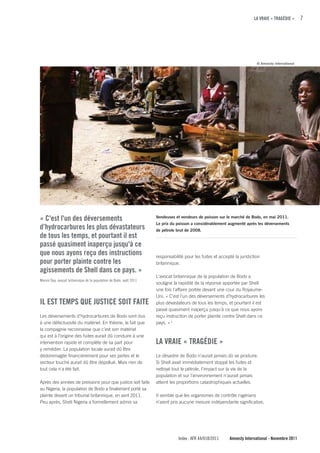 LA VRAIE « TRAGÉDIE »       7




                                                                                                                           © Amnesty International




« c'est l'un des déversements                                        Vendeuses et vendeurs de poisson sur le marché de Bodo, en mai 2011.
                                                                     Le prix du poisson a considérablement augmenté après les déversements
d’hydrocarbures les plus dévastateurs                                de pétrole brut de 2008.
de tous les temps, et pourtant il est
passé quasiment inaperçu jusqu'à ce
que nous ayons reçu des instructions                                 responsabilité pour les fuites et accepté la juridiction
pour porter plainte contre les                                       britannique.
agissements de Shell dans ce pays. »
                                                                     L'avocat britannique de la population de Bodo a
Marvin Day, avocat britannique de la population de Bodo, août 2011
                                                                     souligné la rapidité de la réponse apportée par Shell
                                                                     une fois l'affaire portée devant une cour du Royaume-
                                                                     Uni. « C'est l'un des déversements d’hydrocarbures les
IL EST TEMPS quE JuSTIcE SOIT fAITE                                  plus dévastateurs de tous les temps, et pourtant il est
                                                                     passé quasiment inaperçu jusqu'à ce que nous ayons
Les déversements d’hydrocarbures de Bodo sont dus                    reçu instruction de porter plainte contre Shell dans ce
à une défectuosité du matériel. En théorie, le fait que              pays. » 3
la compagnie reconnaisse que c’est son matériel
qui est à l’origine des fuites aurait dû conduire à une
intervention rapide et complète de sa part pour                      LA VRAIE « TRAGÉDIE »
y remédier. La population locale aurait dû être
dédommagée financièrement pour ses pertes et le                      Le désastre de Bodo n’aurait jamais dû se produire.
secteur touché aurait dû être dépollué. Mais rien de                 Si Shell avait immédiatement stoppé les fuites et
tout cela n'a été fait.                                              nettoyé tout le pétrole, l'impact sur la vie de la
                                                                     population et sur l'environnement n'aurait jamais
Après des années de pressions pour que justice soit faite            atteint les proportions catastrophiques actuelles.
au Nigeria, la population de Bodo a finalement porté sa
plainte devant un tribunal britannique, en avril 2011.               Il semble que les organismes de contrôle nigérians
Peu après, Shell Nigeria a formellement admis sa                     n’aient pris aucune mesure indépendante significative,




                                                                                 Index : AFR 44/018/2011    Amnesty International - Novembre 2011
 
