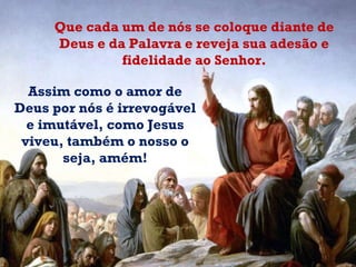 Assim como o amor de Deus por nós é irrevogável e imutável, como Jesus viveu, também o nosso o seja, amém! Que cada um de nós se coloque diante de Deus e da Palavra e reveja sua adesão e fidelidade ao Senhor. 